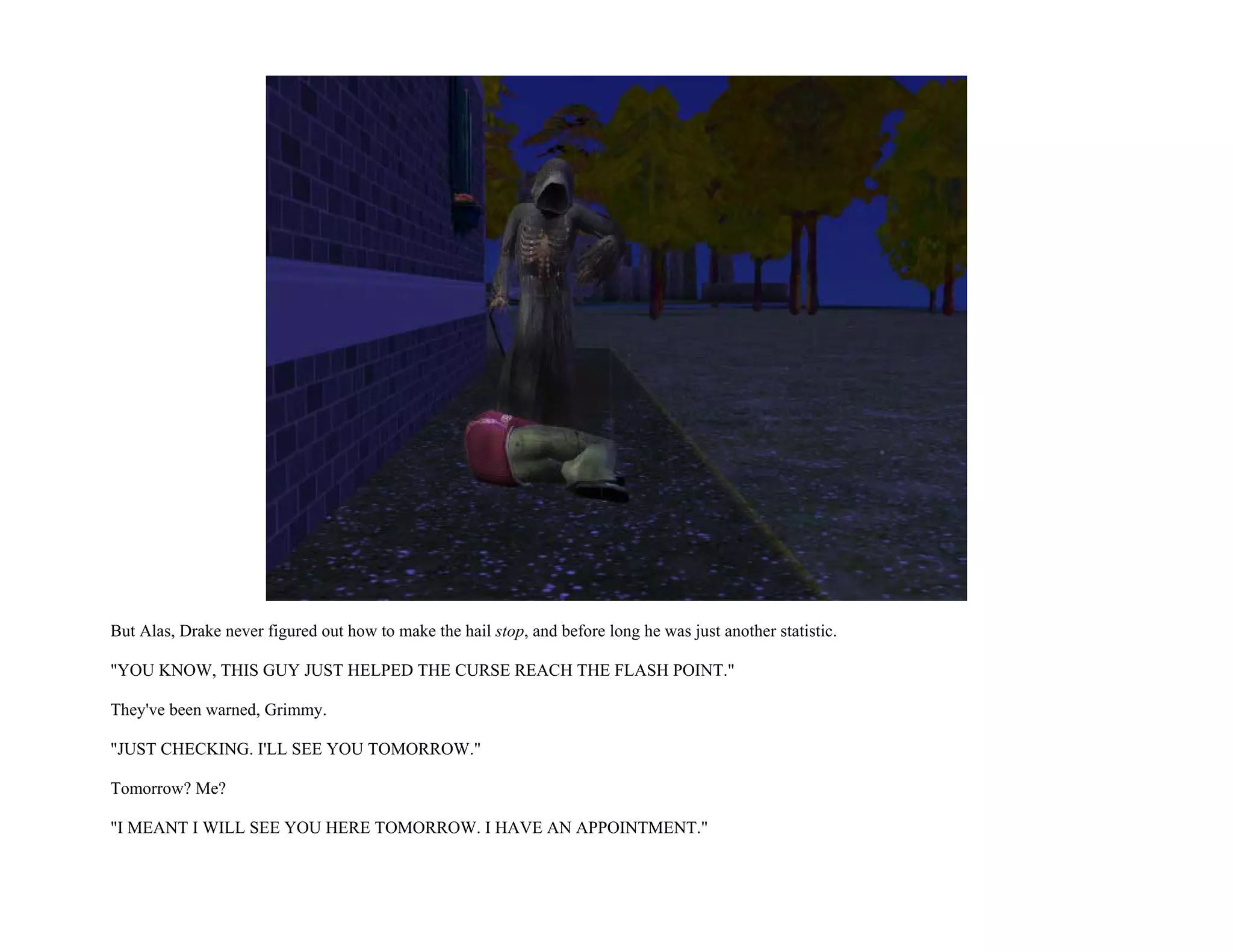 But Alas, Drake never figured out how to make the hail stop, and before long he was just another statistic.

"YOU KNOW, THIS GUY JUST HELPED THE CURSE REACH THE FLASH POINT."

They've been warned, Grimmy.

"JUST CHECKING. I'LL SEE YOU TOMORROW."

Tomorrow? Me?

"I MEANT I WILL SEE YOU HERE TOMORROW. I HAVE AN APPOINTMENT."
 