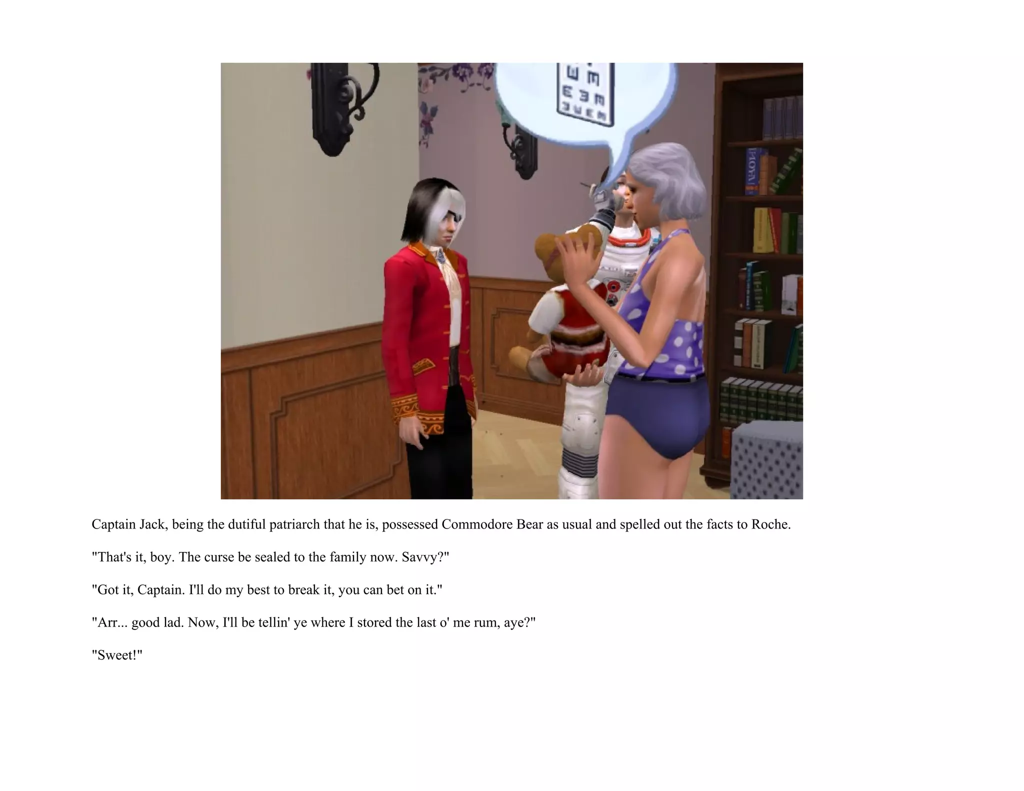 Captain Jack, being the dutiful patriarch that he is, possessed Commodore Bear as usual and spelled out the facts to Roche.

"That's it, boy. The curse be sealed to the family now. Savvy?"

"Got it, Captain. I'll do my best to break it, you can bet on it."

"Arr... good lad. Now, I'll be tellin' ye where I stored the last o' me rum, aye?"

"Sweet!"
 