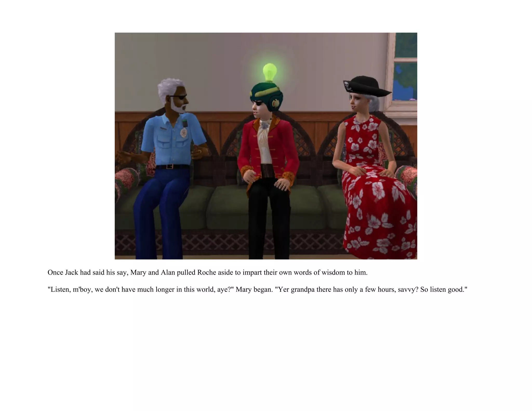 Once Jack had said his say, Mary and Alan pulled Roche aside to impart their own words of wisdom to him.

"Listen, m'boy, we don't have much longer in this world, aye?" Mary began. "Yer grandpa there has only a few hours, savvy? So listen good."
 