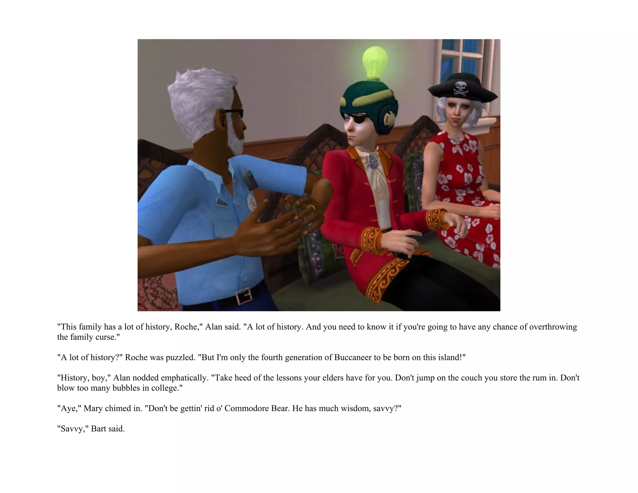"This family has a lot of history, Roche," Alan said. "A lot of history. And you need to know it if you're going to have any chance of overthrowing
the family curse."

"A lot of history?" Roche was puzzled. "But I'm only the fourth generation of Buccaneer to be born on this island!"

"History, boy," Alan nodded emphatically. "Take heed of the lessons your elders have for you. Don't jump on the couch you store the rum in. Don't
blow too many bubbles in college."

"Aye," Mary chimed in. "Don't be gettin' rid o' Commodore Bear. He has much wisdom, savvy?"

"Savvy," Bart said.
 