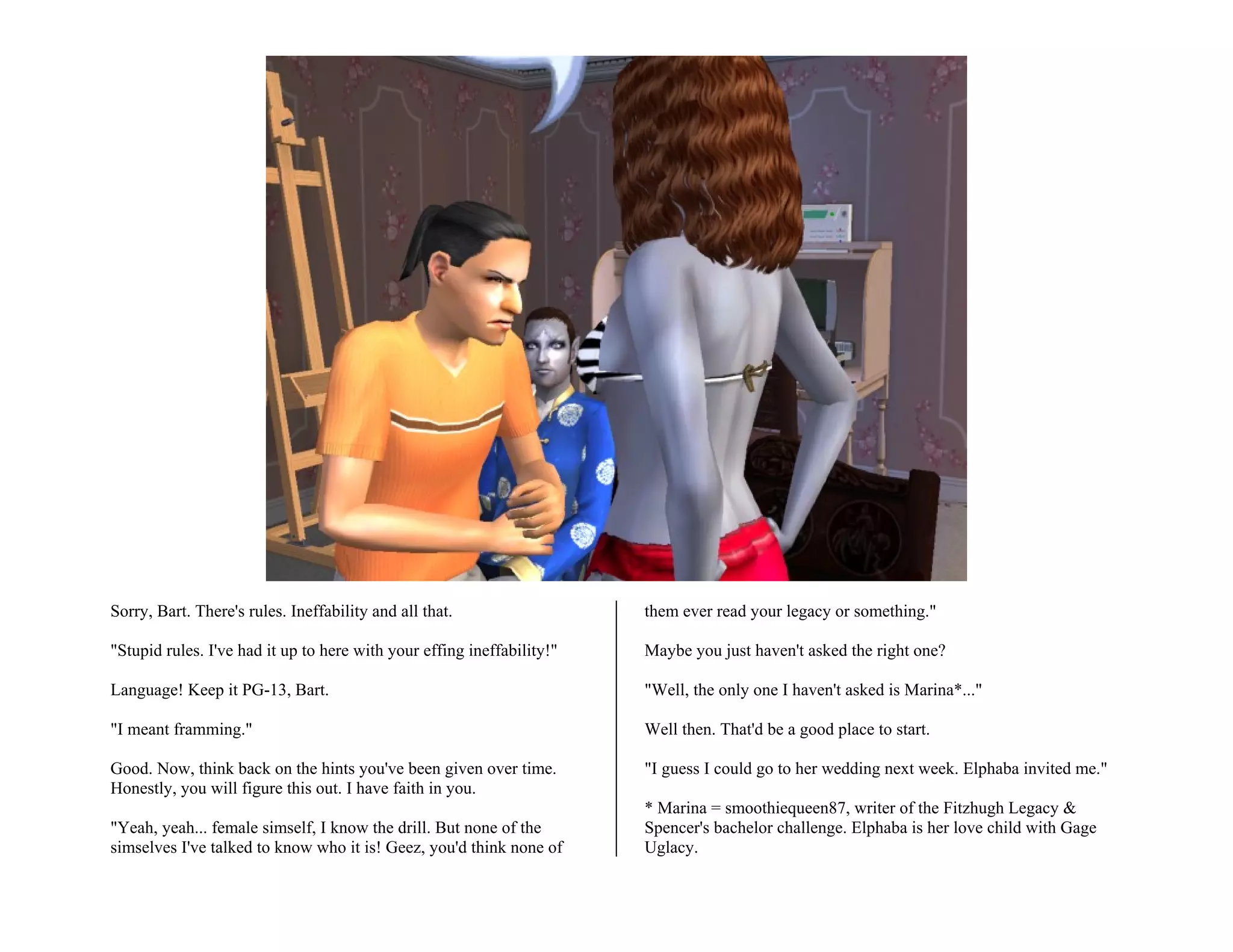 Sorry, Bart. There's rules. Ineffability and all that.                  them ever read your legacy or something."

"Stupid rules. I've had it up to here with your effing ineffability!"   Maybe you just haven't asked the right one?

Language! Keep it PG-13, Bart.                                          "Well, the only one I haven't asked is Marina*..."

"I meant framming."                                                     Well then. That'd be a good place to start.

Good. Now, think back on the hints you've been given over time.         "I guess I could go to her wedding next week. Elphaba invited me."
Honestly, you will figure this out. I have faith in you.
                                                                        * Marina = smoothiequeen87, writer of the Fitzhugh Legacy &
"Yeah, yeah... female simself, I know the drill. But none of the        Spencer's bachelor challenge. Elphaba is her love child with Gage
simselves I've talked to know who it is! Geez, you'd think none of      Uglacy.
 
