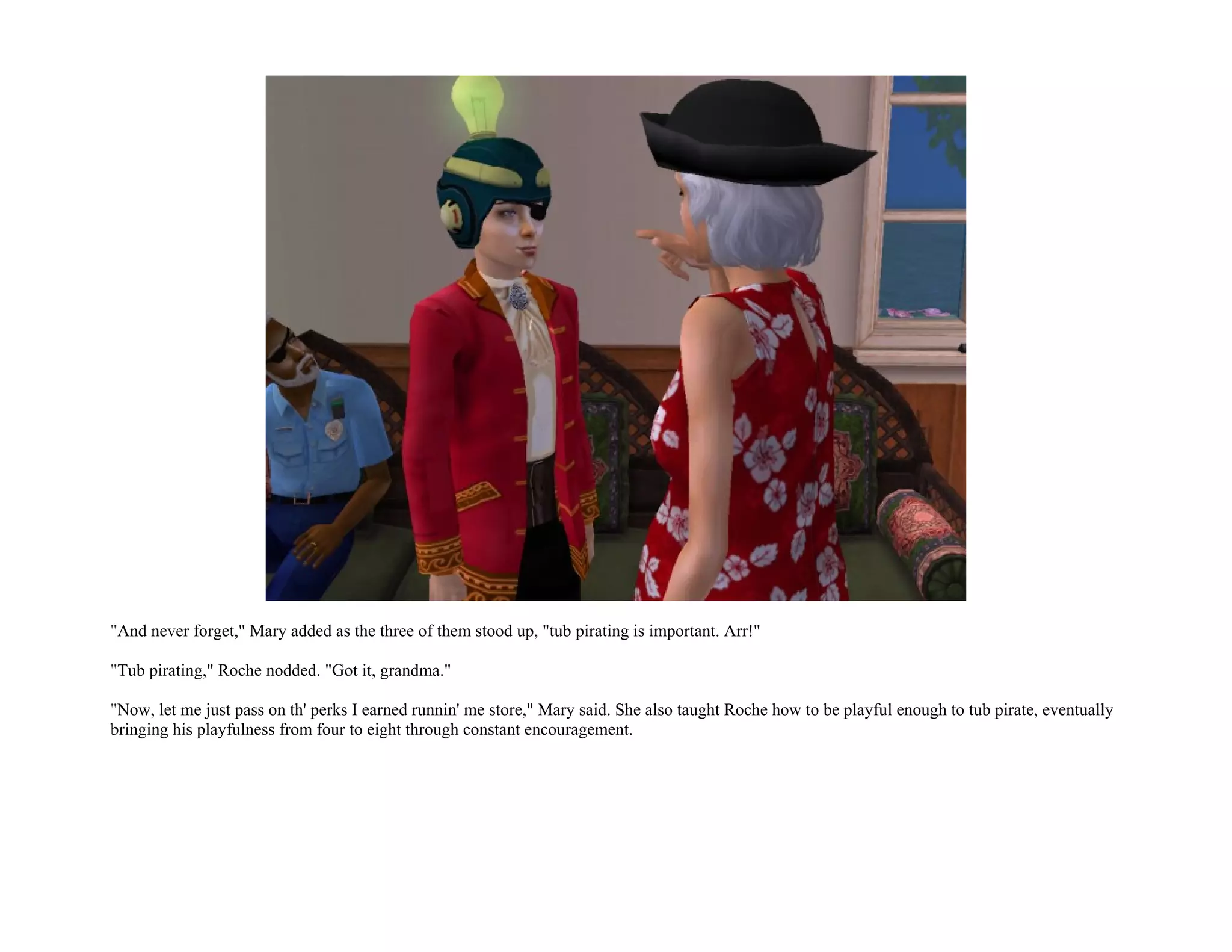 "And never forget," Mary added as the three of them stood up, "tub pirating is important. Arr!"

"Tub pirating," Roche nodded. "Got it, grandma."

"Now, let me just pass on th' perks I earned runnin' me store," Mary said. She also taught Roche how to be playful enough to tub pirate, eventually
bringing his playfulness from four to eight through constant encouragement.
 