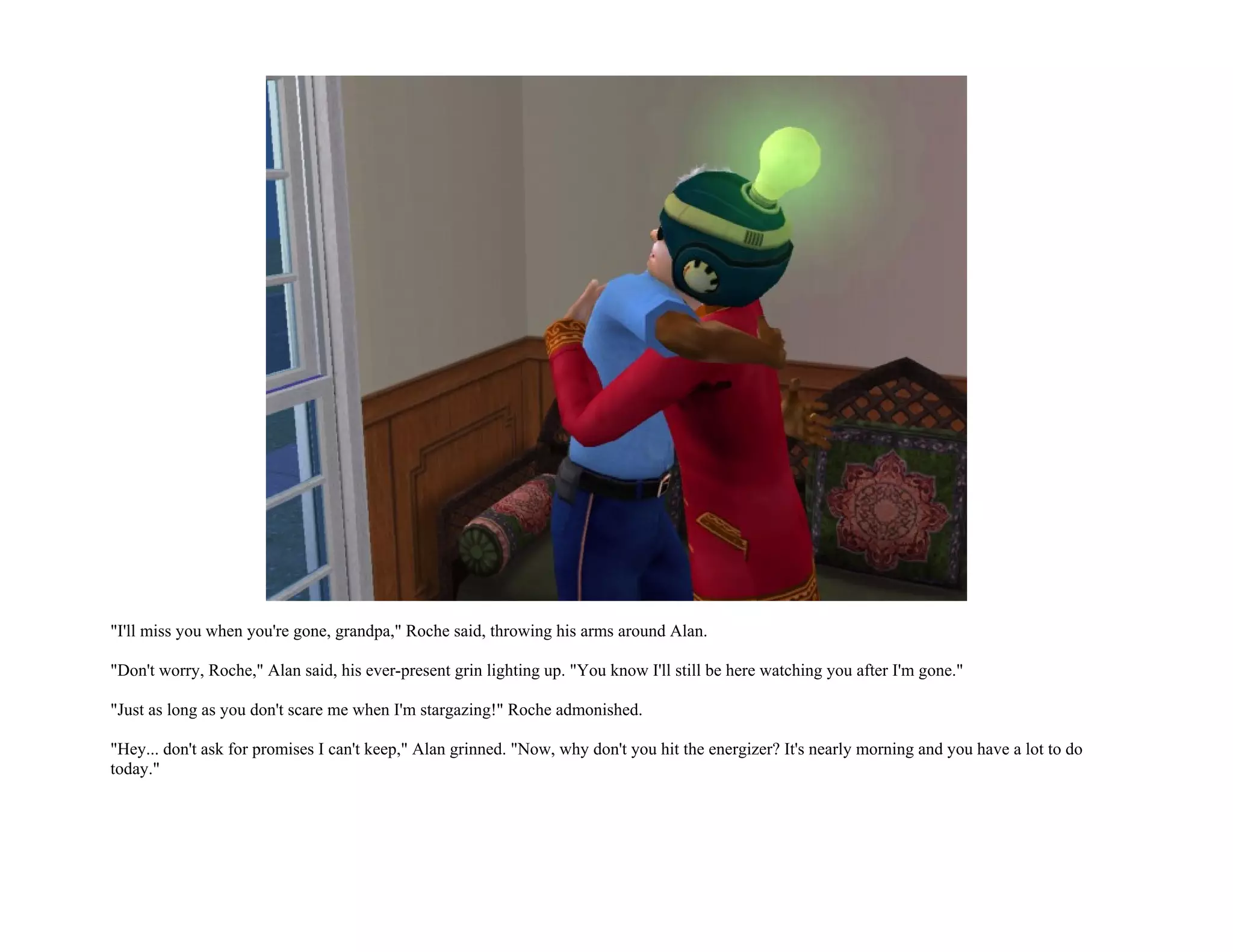 "I'll miss you when you're gone, grandpa," Roche said, throwing his arms around Alan.

"Don't worry, Roche," Alan said, his ever-present grin lighting up. "You know I'll still be here watching you after I'm gone."

"Just as long as you don't scare me when I'm stargazing!" Roche admonished.

"Hey... don't ask for promises I can't keep," Alan grinned. "Now, why don't you hit the energizer? It's nearly morning and you have a lot to do
today."
 