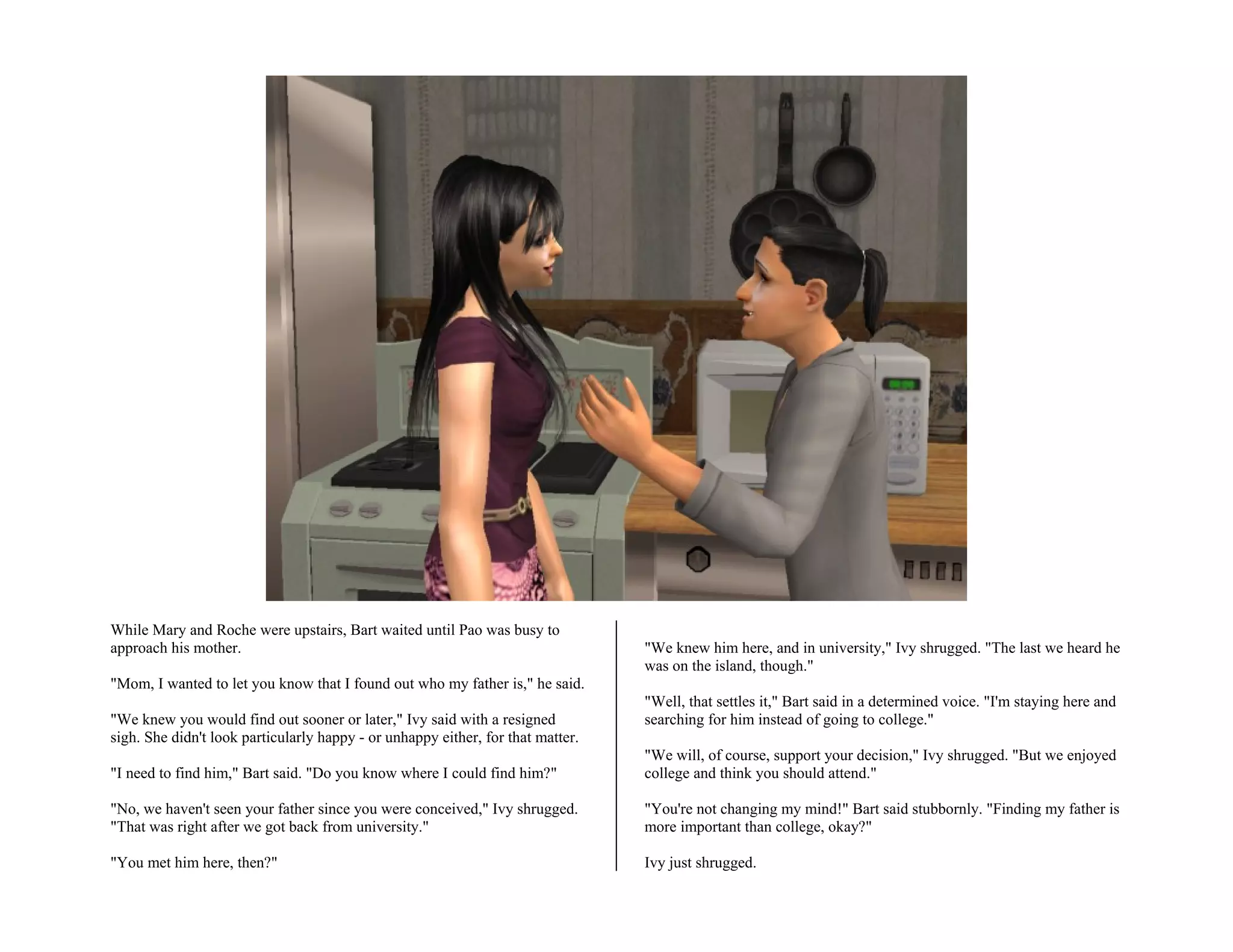 While Mary and Roche were upstairs, Bart waited until Pao was busy to
approach his mother.                                                             "We knew him here, and in university," Ivy shrugged. "The last we heard he
                                                                                 was on the island, though."
"Mom, I wanted to let you know that I found out who my father is," he said.
                                                                                 "Well, that settles it," Bart said in a determined voice. "I'm staying here and
"We knew you would find out sooner or later," Ivy said with a resigned           searching for him instead of going to college."
sigh. She didn't look particularly happy - or unhappy either, for that matter.
                                                                                 "We will, of course, support your decision," Ivy shrugged. "But we enjoyed
"I need to find him," Bart said. "Do you know where I could find him?"           college and think you should attend."

"No, we haven't seen your father since you were conceived," Ivy shrugged.        "You're not changing my mind!" Bart said stubbornly. "Finding my father is
"That was right after we got back from university."                              more important than college, okay?"

"You met him here, then?"                                                        Ivy just shrugged.
 