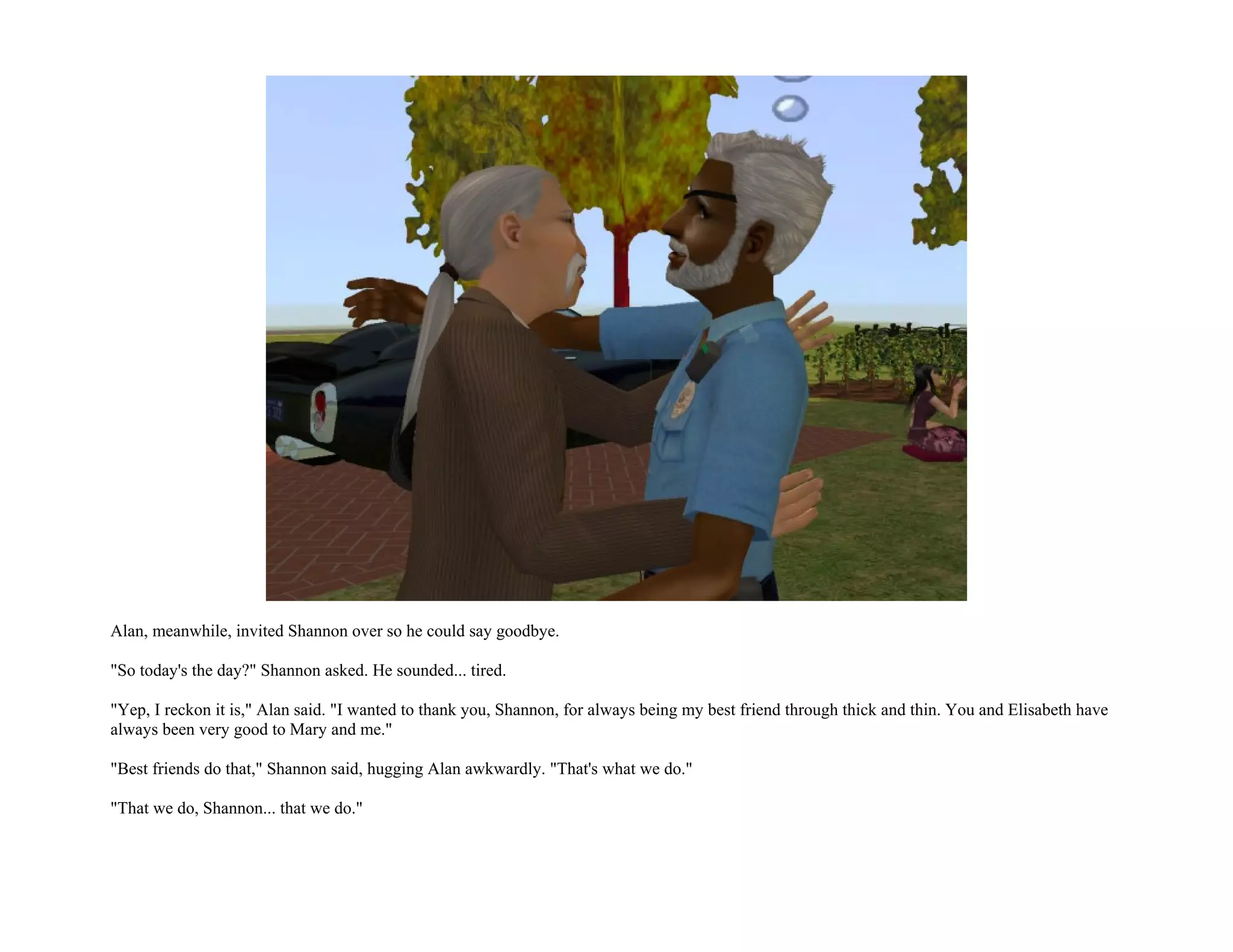 Alan, meanwhile, invited Shannon over so he could say goodbye.

"So today's the day?" Shannon asked. He sounded... tired.

"Yep, I reckon it is," Alan said. "I wanted to thank you, Shannon, for always being my best friend through thick and thin. You and Elisabeth have
always been very good to Mary and me."

"Best friends do that," Shannon said, hugging Alan awkwardly. "That's what we do."

"That we do, Shannon... that we do."
 