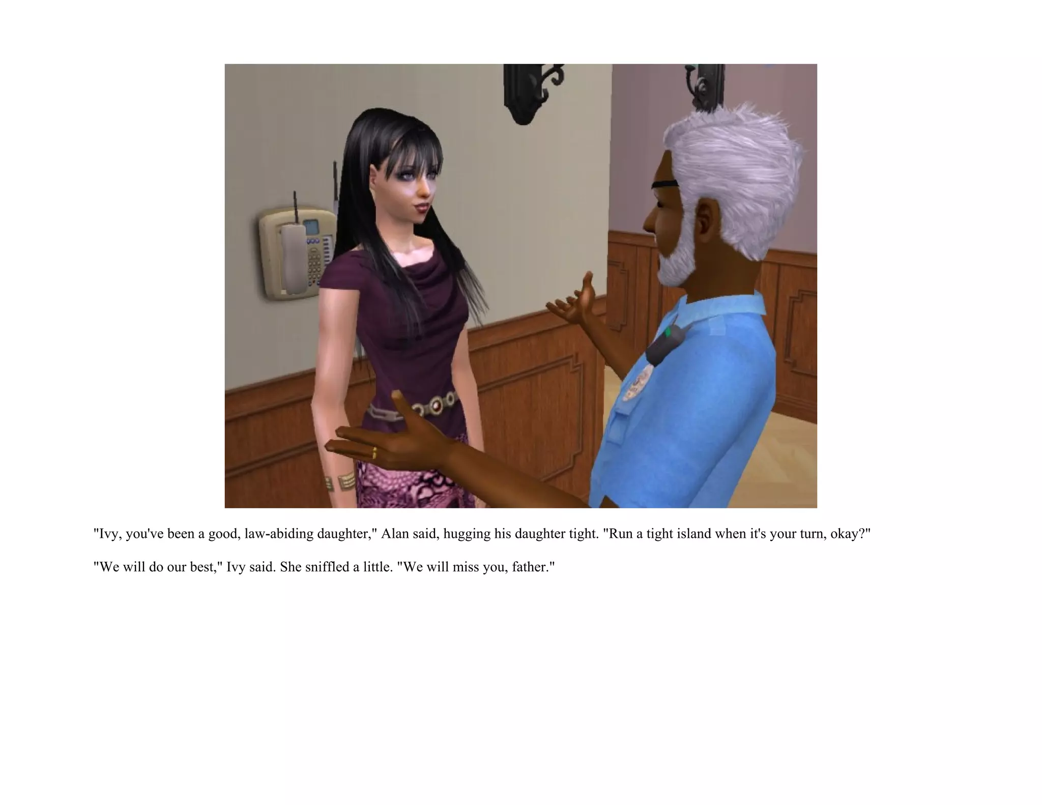 "Ivy, you've been a good, law-abiding daughter," Alan said, hugging his daughter tight. "Run a tight island when it's your turn, okay?"

"We will do our best," Ivy said. She sniffled a little. "We will miss you, father."
 