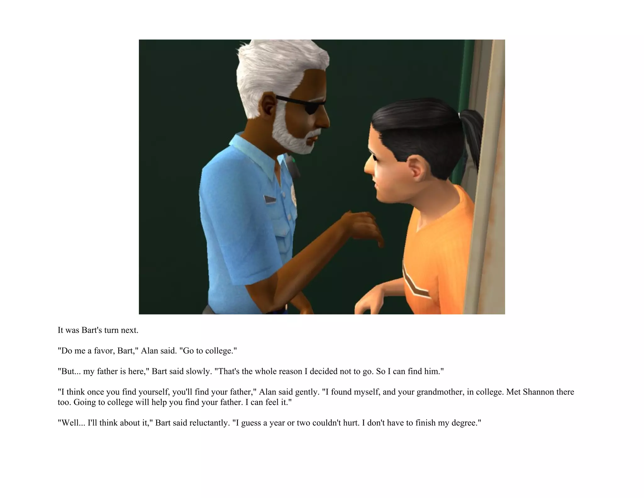 It was Bart's turn next.

"Do me a favor, Bart," Alan said. "Go to college."

"But... my father is here," Bart said slowly. "That's the whole reason I decided not to go. So I can find him."

"I think once you find yourself, you'll find your father," Alan said gently. "I found myself, and your grandmother, in college. Met Shannon there
too. Going to college will help you find your father. I can feel it."

"Well... I'll think about it," Bart said reluctantly. "I guess a year or two couldn't hurt. I don't have to finish my degree."
 