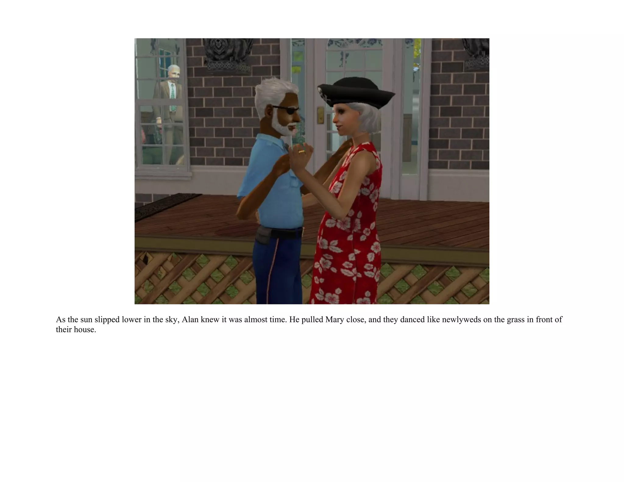 As the sun slipped lower in the sky, Alan knew it was almost time. He pulled Mary close, and they danced like newlyweds on the grass in front of
their house.
 