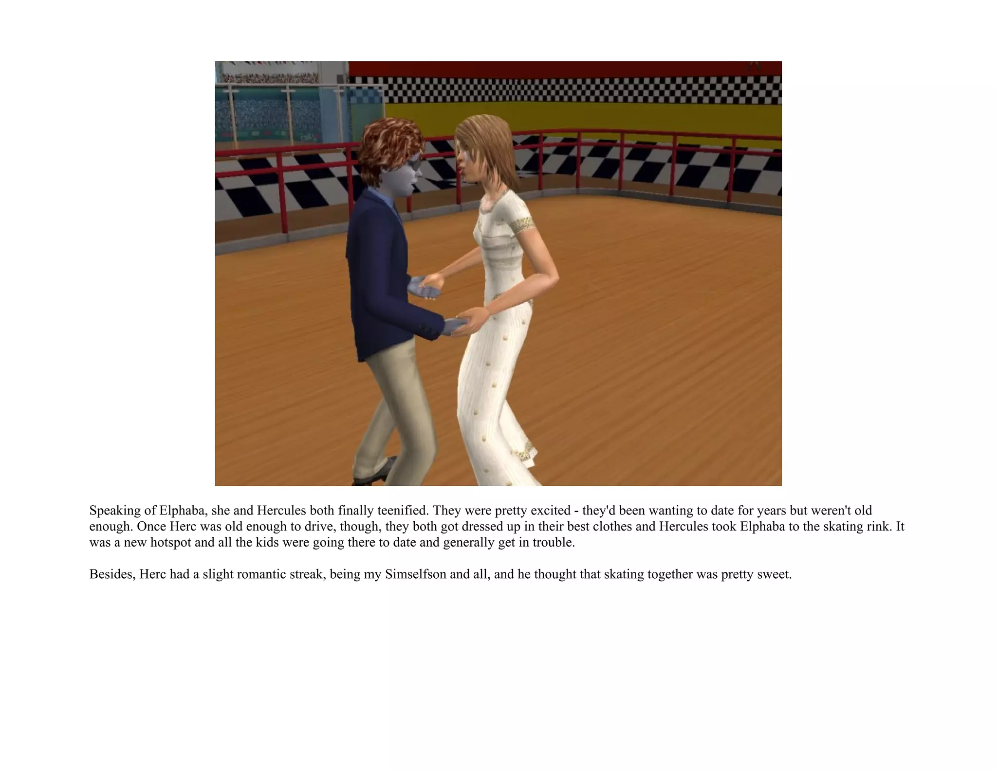 Speaking of Elphaba, she and Hercules both finally teenified. They were pretty excited - they'd been wanting to date for years but weren't old
enough. Once Herc was old enough to drive, though, they both got dressed up in their best clothes and Hercules took Elphaba to the skating rink. It
was a new hotspot and all the kids were going there to date and generally get in trouble.

Besides, Herc had a slight romantic streak, being my Simselfson and all, and he thought that skating together was pretty sweet.
 