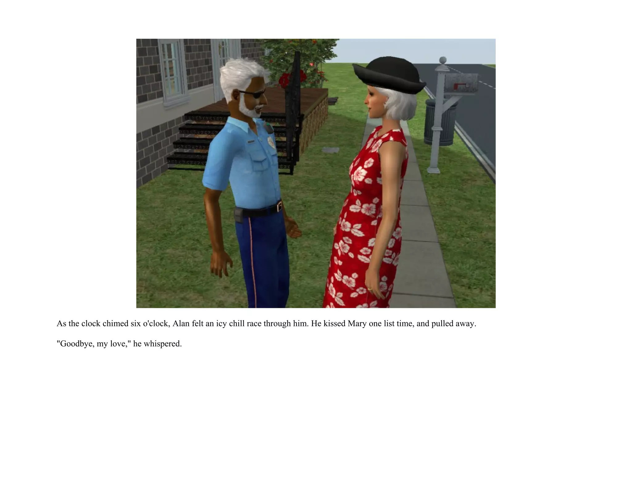 As the clock chimed six o'clock, Alan felt an icy chill race through him. He kissed Mary one list time, and pulled away.

"Goodbye, my love," he whispered.
 