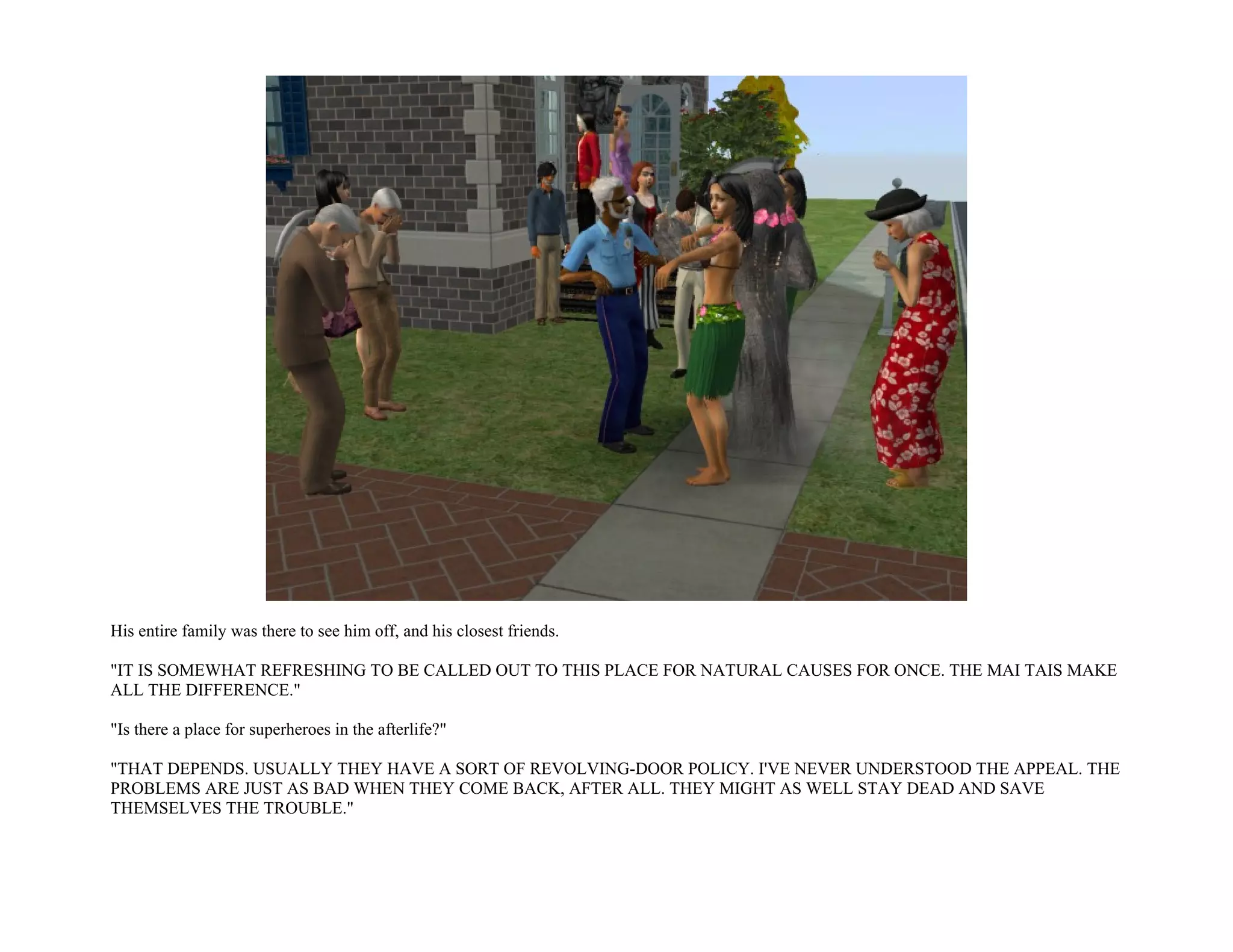 His entire family was there to see him off, and his closest friends.

"IT IS SOMEWHAT REFRESHING TO BE CALLED OUT TO THIS PLACE FOR NATURAL CAUSES FOR ONCE. THE MAI TAIS MAKE
ALL THE DIFFERENCE."

"Is there a place for superheroes in the afterlife?"

"THAT DEPENDS. USUALLY THEY HAVE A SORT OF REVOLVING-DOOR POLICY. I'VE NEVER UNDERSTOOD THE APPEAL. THE
PROBLEMS ARE JUST AS BAD WHEN THEY COME BACK, AFTER ALL. THEY MIGHT AS WELL STAY DEAD AND SAVE
THEMSELVES THE TROUBLE."
 
