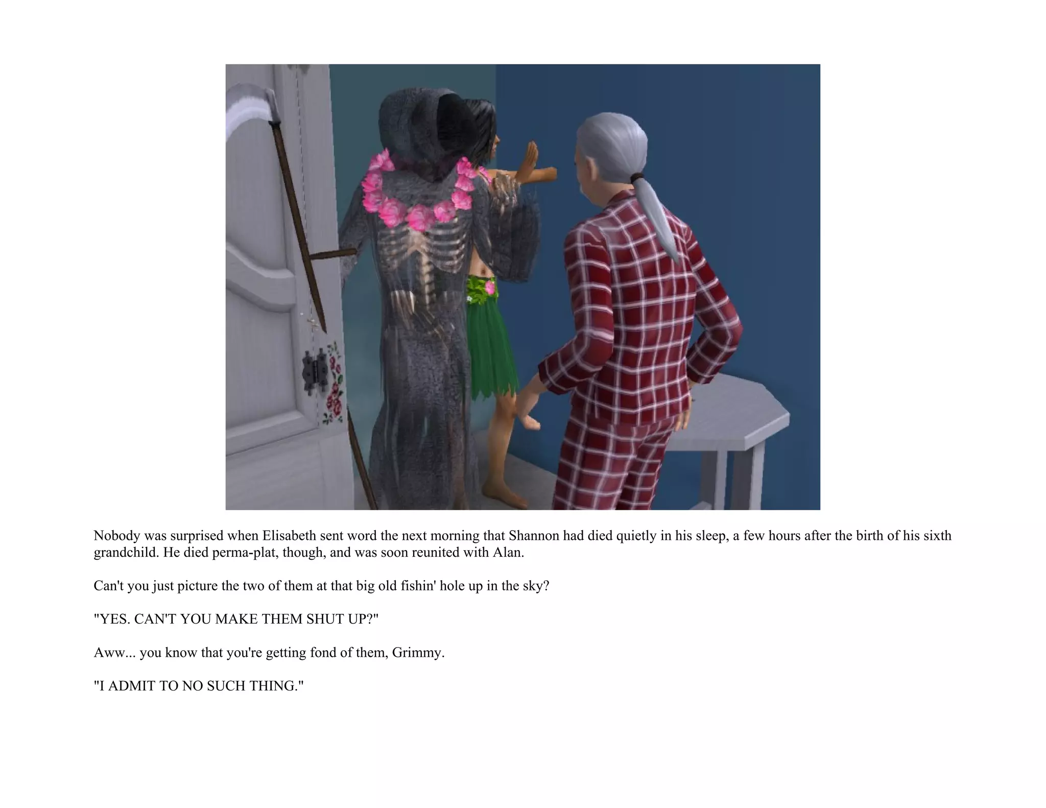 Nobody was surprised when Elisabeth sent word the next morning that Shannon had died quietly in his sleep, a few hours after the birth of his sixth
grandchild. He died perma-plat, though, and was soon reunited with Alan.

Can't you just picture the two of them at that big old fishin' hole up in the sky?

"YES. CAN'T YOU MAKE THEM SHUT UP?"

Aww... you know that you're getting fond of them, Grimmy.

"I ADMIT TO NO SUCH THING."
 