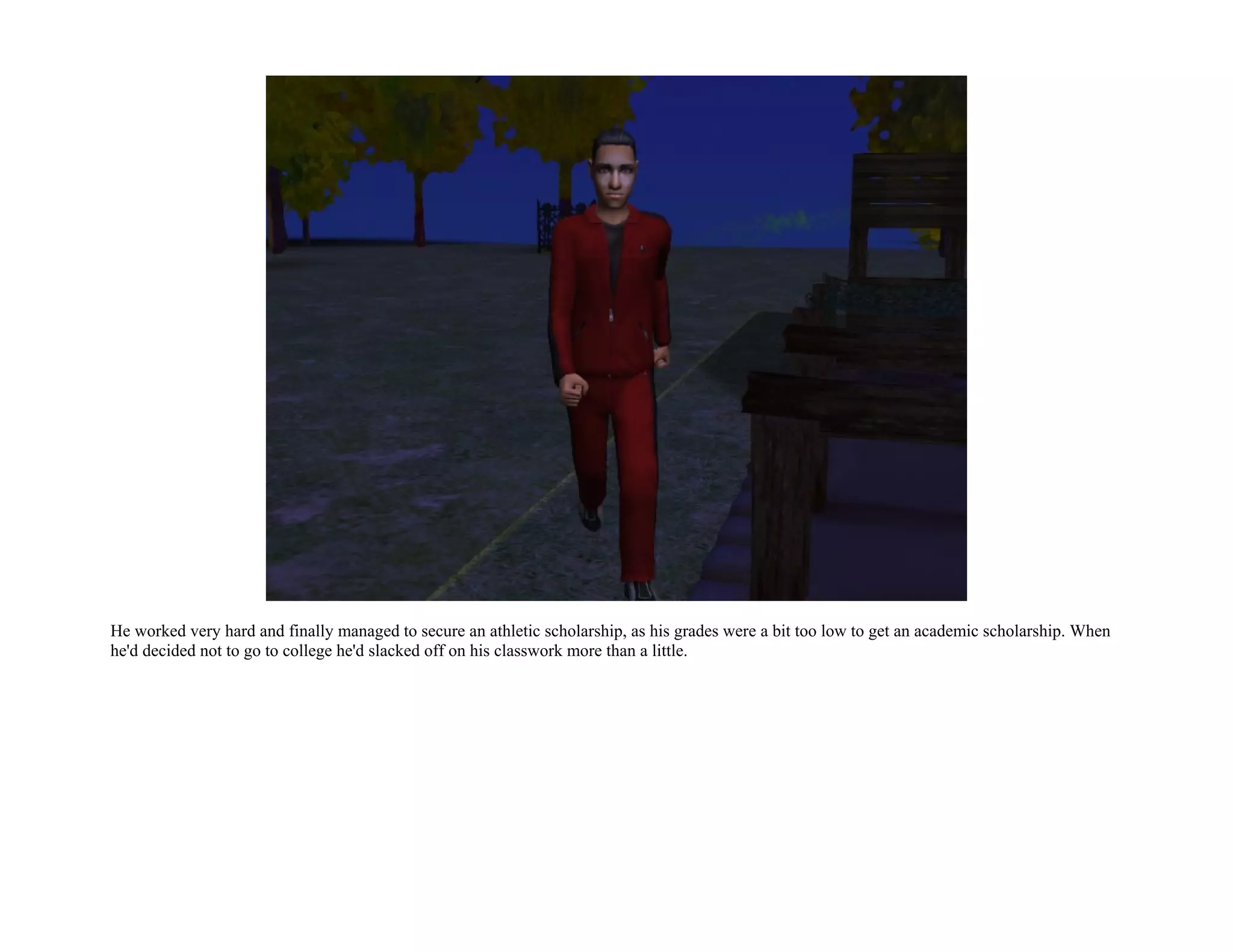 He worked very hard and finally managed to secure an athletic scholarship, as his grades were a bit too low to get an academic scholarship. When
he'd decided not to go to college he'd slacked off on his classwork more than a little.
 