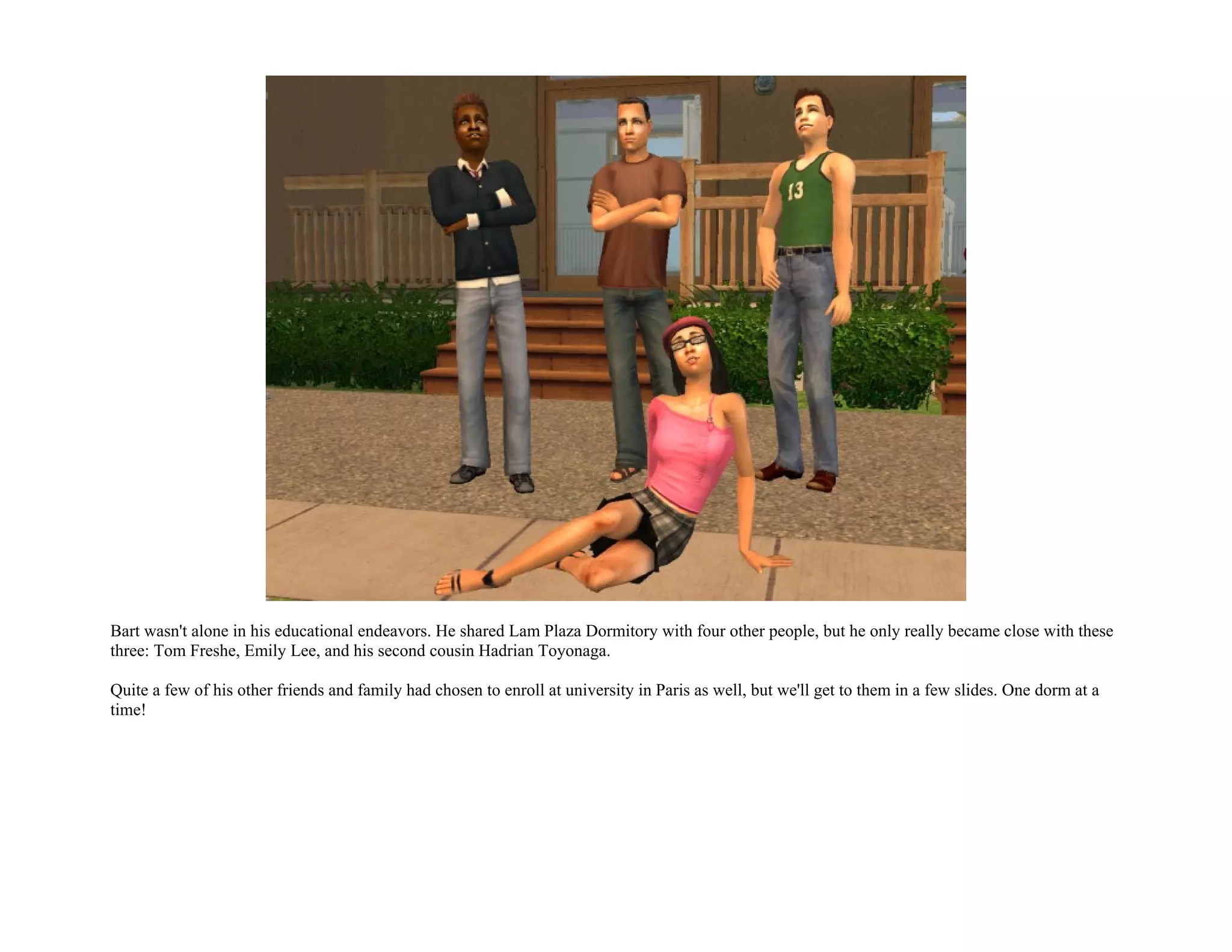 Bart wasn't alone in his educational endeavors. He shared Lam Plaza Dormitory with four other people, but he only really became close with these
three: Tom Freshe, Emily Lee, and his second cousin Hadrian Toyonaga.

Quite a few of his other friends and family had chosen to enroll at university in Paris as well, but we'll get to them in a few slides. One dorm at a
time!
 