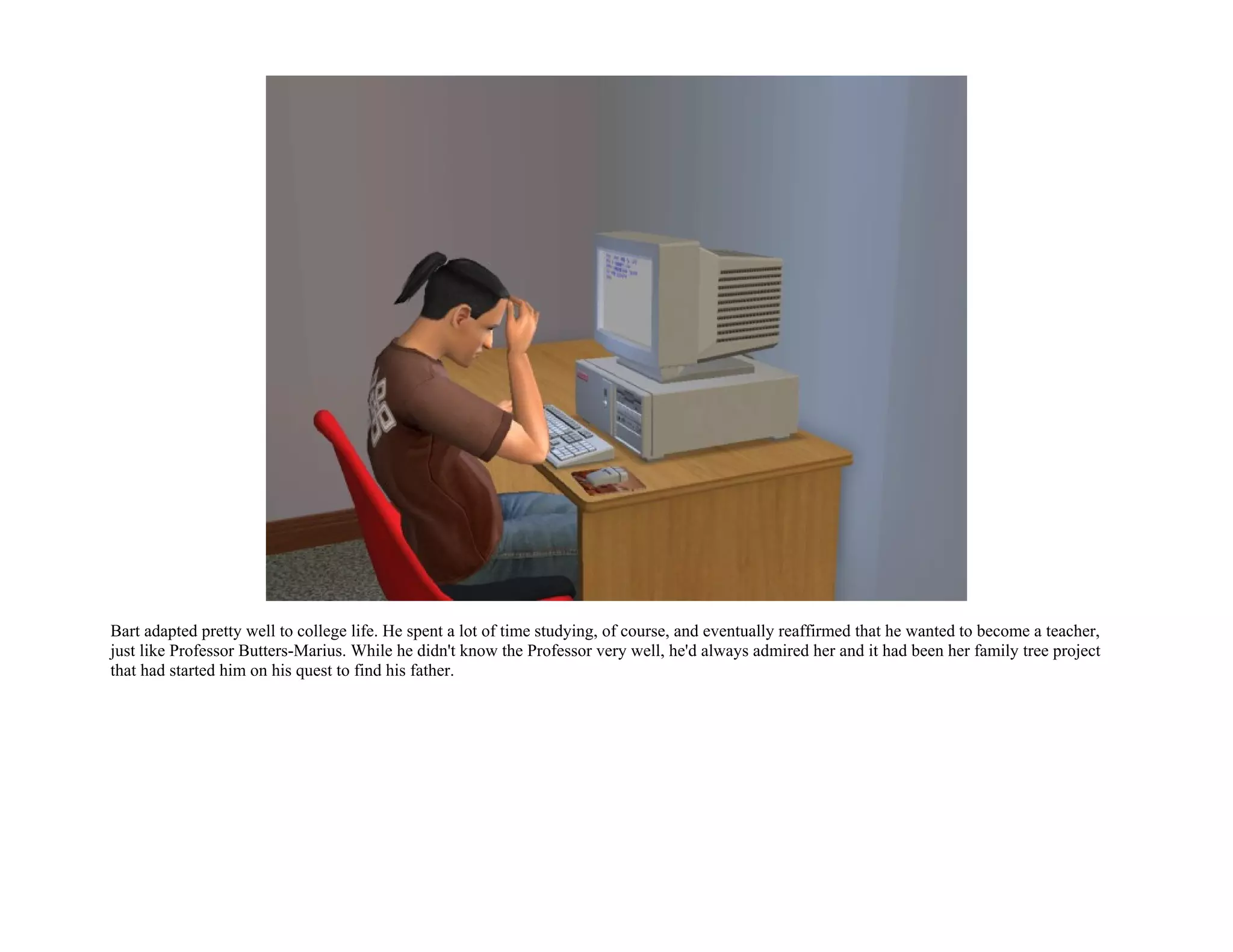 Bart adapted pretty well to college life. He spent a lot of time studying, of course, and eventually reaffirmed that he wanted to become a teacher,
just like Professor Butters-Marius. While he didn't know the Professor very well, he'd always admired her and it had been her family tree project
that had started him on his quest to find his father.
 