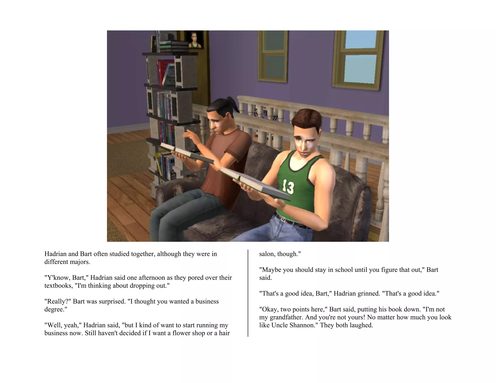 Hadrian and Bart often studied together, although they were in          salon, though."
different majors.
                                                                        "Maybe you should stay in school until you figure that out," Bart
"Y'know, Bart," Hadrian said one afternoon as they pored over their     said.
textbooks, "I'm thinking about dropping out."
                                                                        "That's a good idea, Bart," Hadrian grinned. "That's a good idea."
"Really?" Bart was surprised. "I thought you wanted a business
degree."                                                                "Okay, two points here," Bart said, putting his book down. "I'm not
                                                                        my grandfather. And you're not yours! No matter how much you look
"Well, yeah," Hadrian said, "but I kind of want to start running my     like Uncle Shannon." They both laughed.
business now. Still haven't decided if I want a flower shop or a hair
 