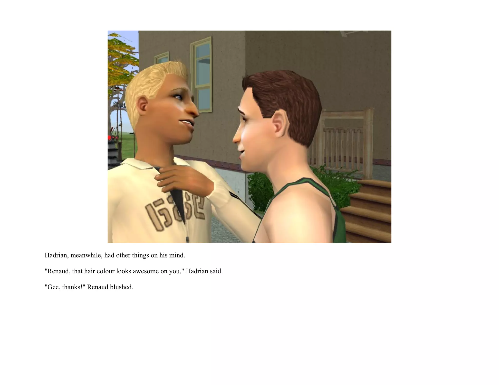 Hadrian, meanwhile, had other things on his mind.

"Renaud, that hair colour looks awesome on you," Hadrian said.

"Gee, thanks!" Renaud blushed.
 