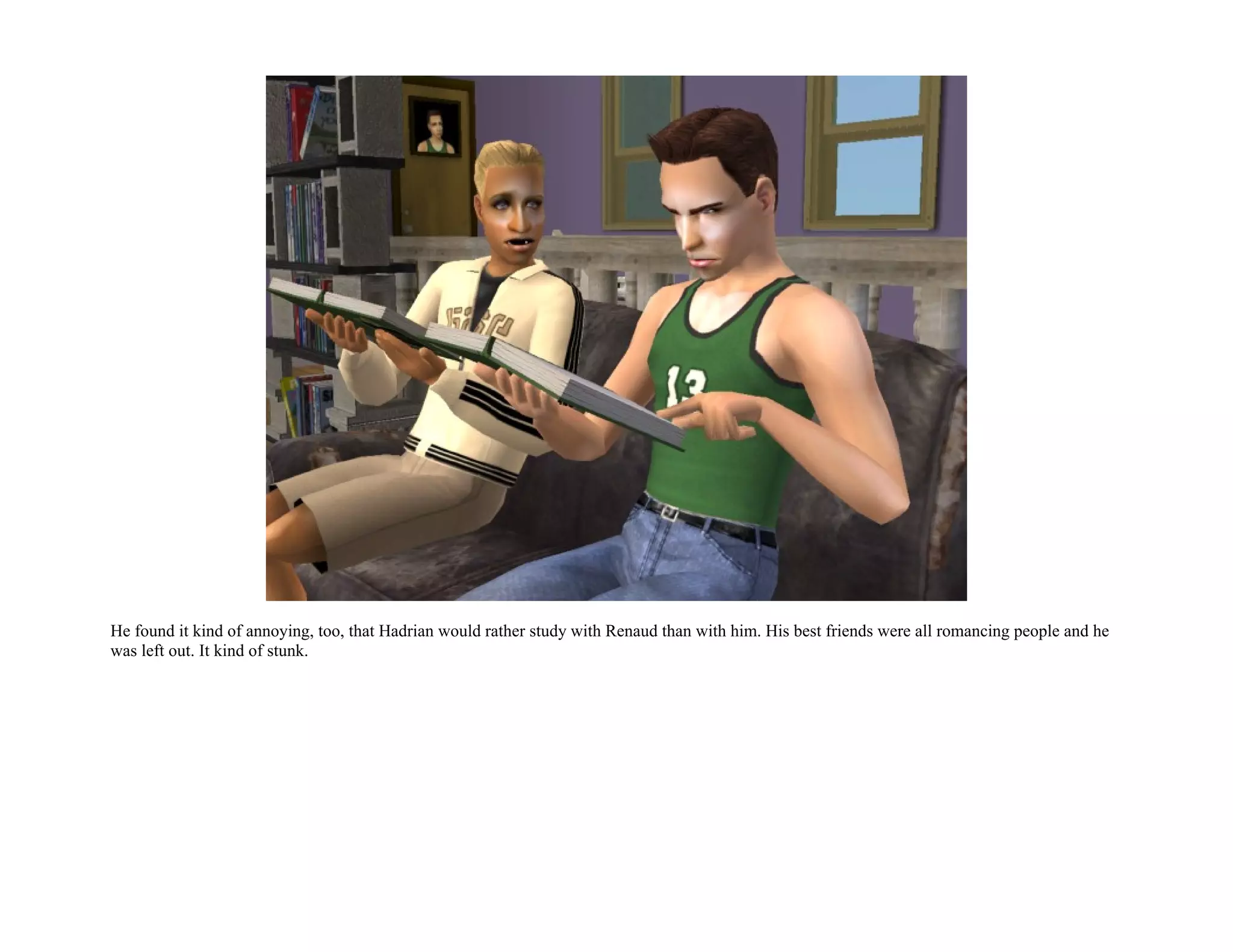 He found it kind of annoying, too, that Hadrian would rather study with Renaud than with him. His best friends were all romancing people and he
was left out. It kind of stunk.
 