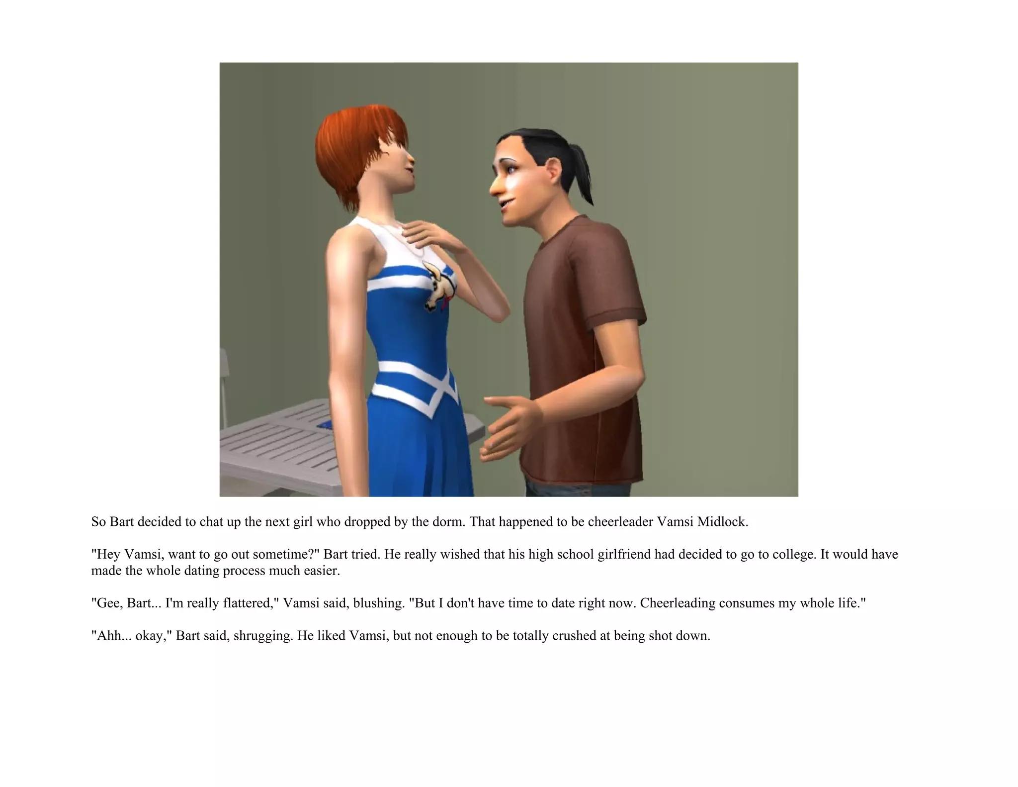 So Bart decided to chat up the next girl who dropped by the dorm. That happened to be cheerleader Vamsi Midlock.

"Hey Vamsi, want to go out sometime?" Bart tried. He really wished that his high school girlfriend had decided to go to college. It would have
made the whole dating process much easier.

"Gee, Bart... I'm really flattered," Vamsi said, blushing. "But I don't have time to date right now. Cheerleading consumes my whole life."

"Ahh... okay," Bart said, shrugging. He liked Vamsi, but not enough to be totally crushed at being shot down.
 