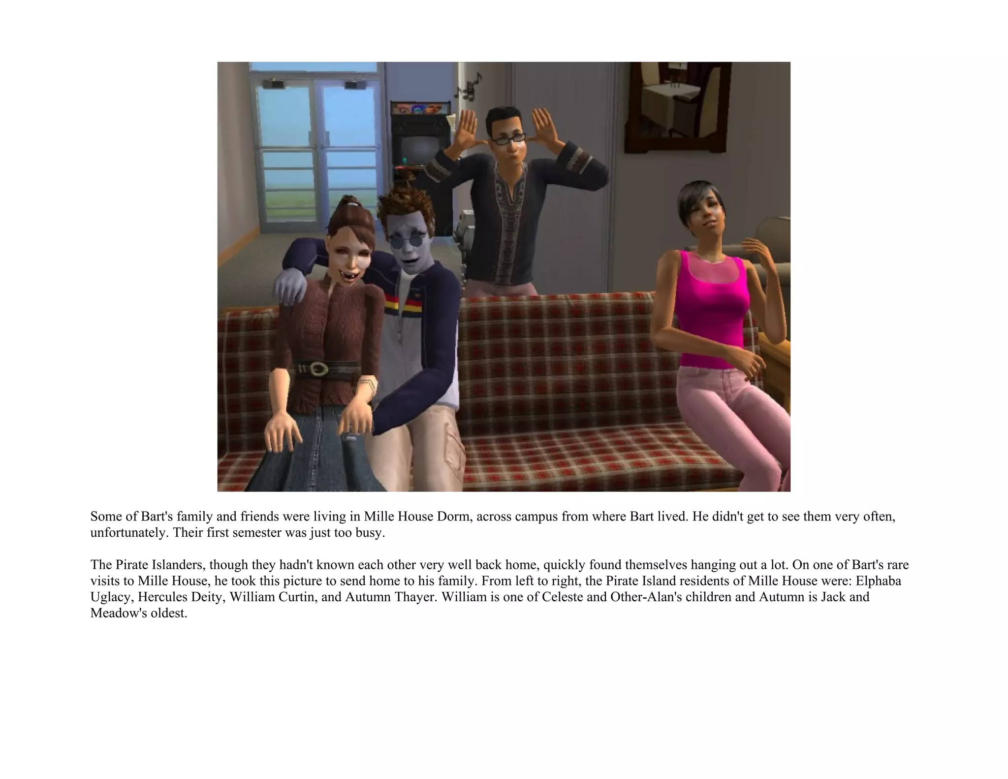 Some of Bart's family and friends were living in Mille House Dorm, across campus from where Bart lived. He didn't get to see them very often,
unfortunately. Their first semester was just too busy.

The Pirate Islanders, though they hadn't known each other very well back home, quickly found themselves hanging out a lot. On one of Bart's rare
visits to Mille House, he took this picture to send home to his family. From left to right, the Pirate Island residents of Mille House were: Elphaba
Uglacy, Hercules Deity, William Curtin, and Autumn Thayer. William is one of Celeste and Other-Alan's children and Autumn is Jack and
Meadow's oldest.
 