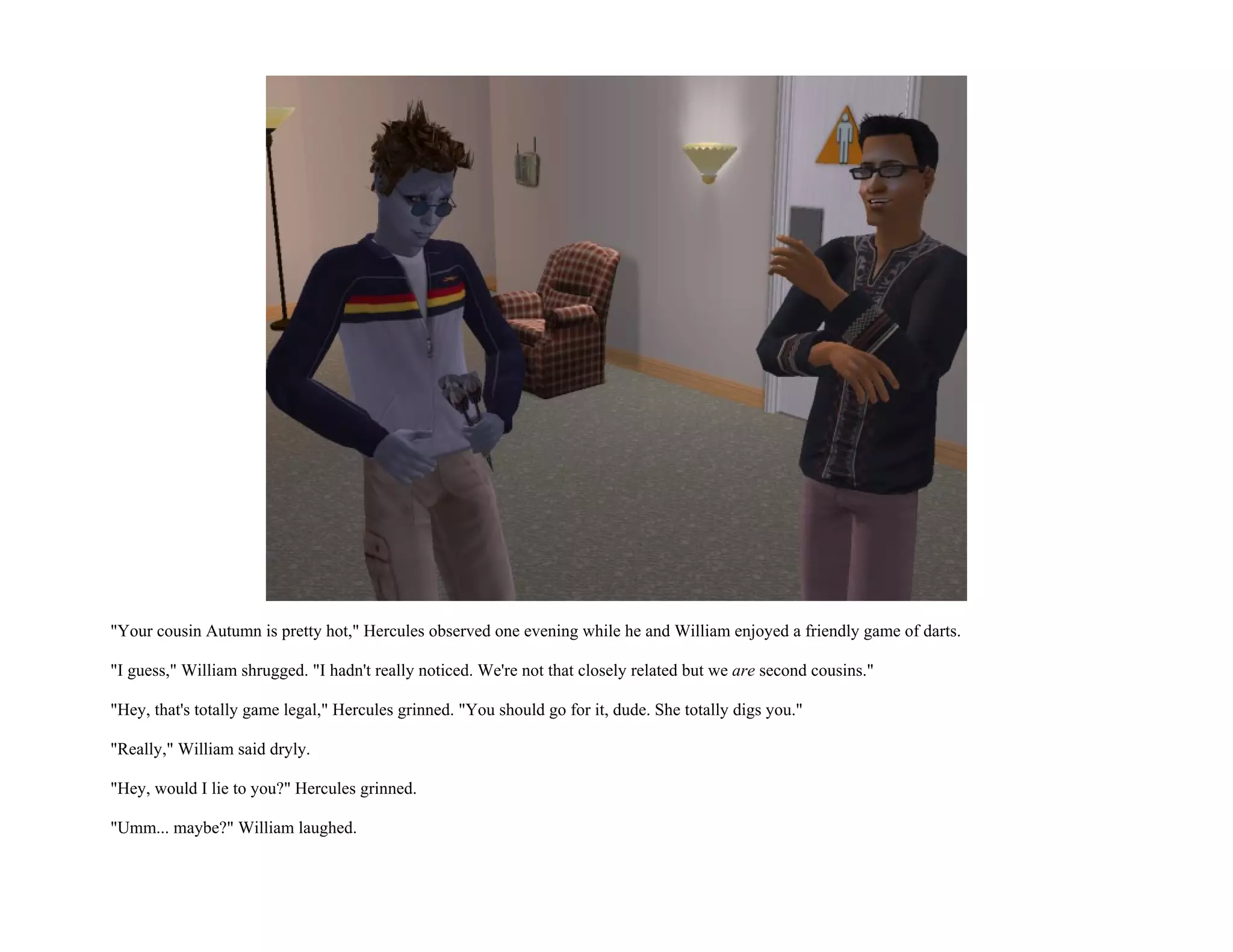 "Your cousin Autumn is pretty hot," Hercules observed one evening while he and William enjoyed a friendly game of darts.

"I guess," William shrugged. "I hadn't really noticed. We're not that closely related but we are second cousins."

"Hey, that's totally game legal," Hercules grinned. "You should go for it, dude. She totally digs you."

"Really," William said dryly.

"Hey, would I lie to you?" Hercules grinned.

"Umm... maybe?" William laughed.
 