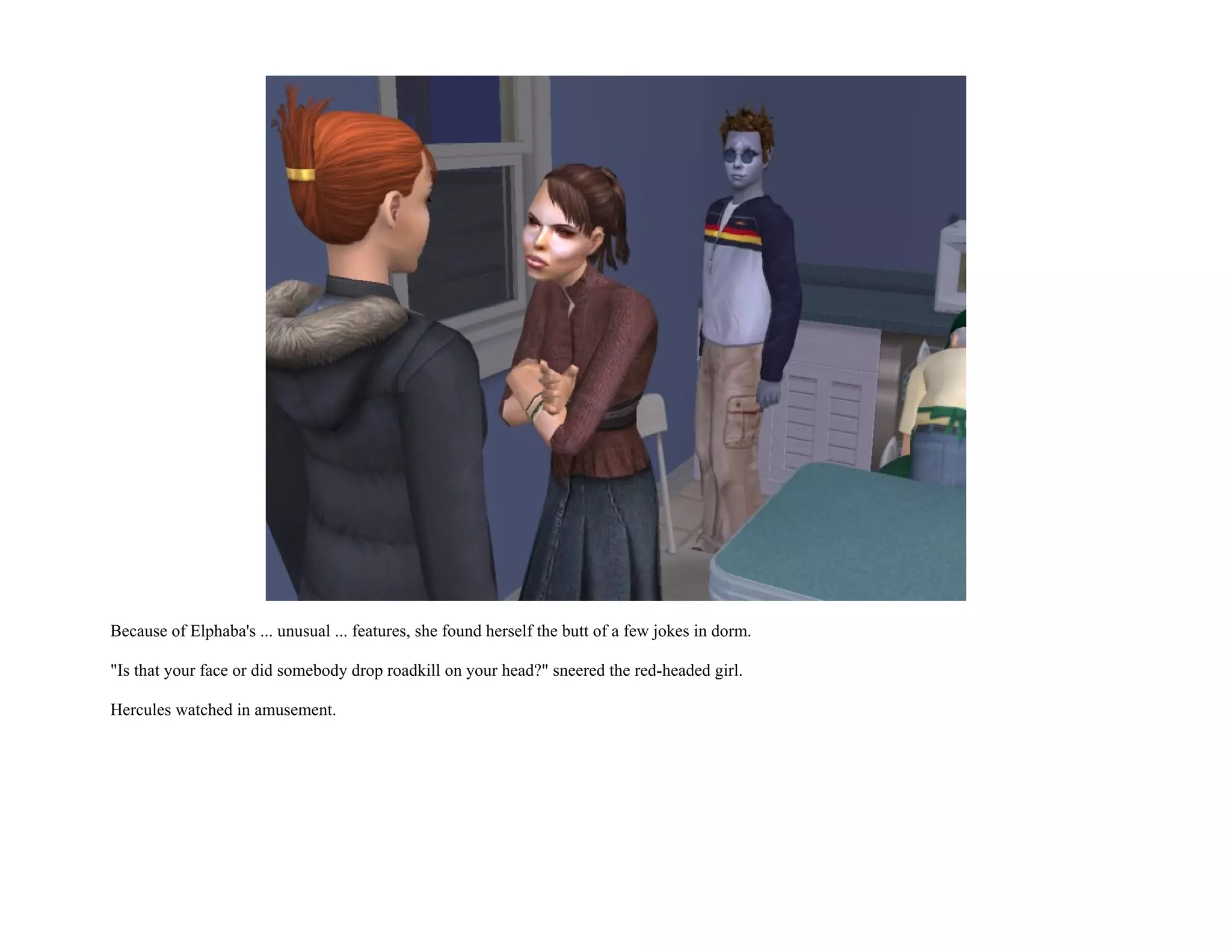 Because of Elphaba's ... unusual ... features, she found herself the butt of a few jokes in dorm.

"Is that your face or did somebody drop roadkill on your head?" sneered the red-headed girl.

Hercules watched in amusement.
 