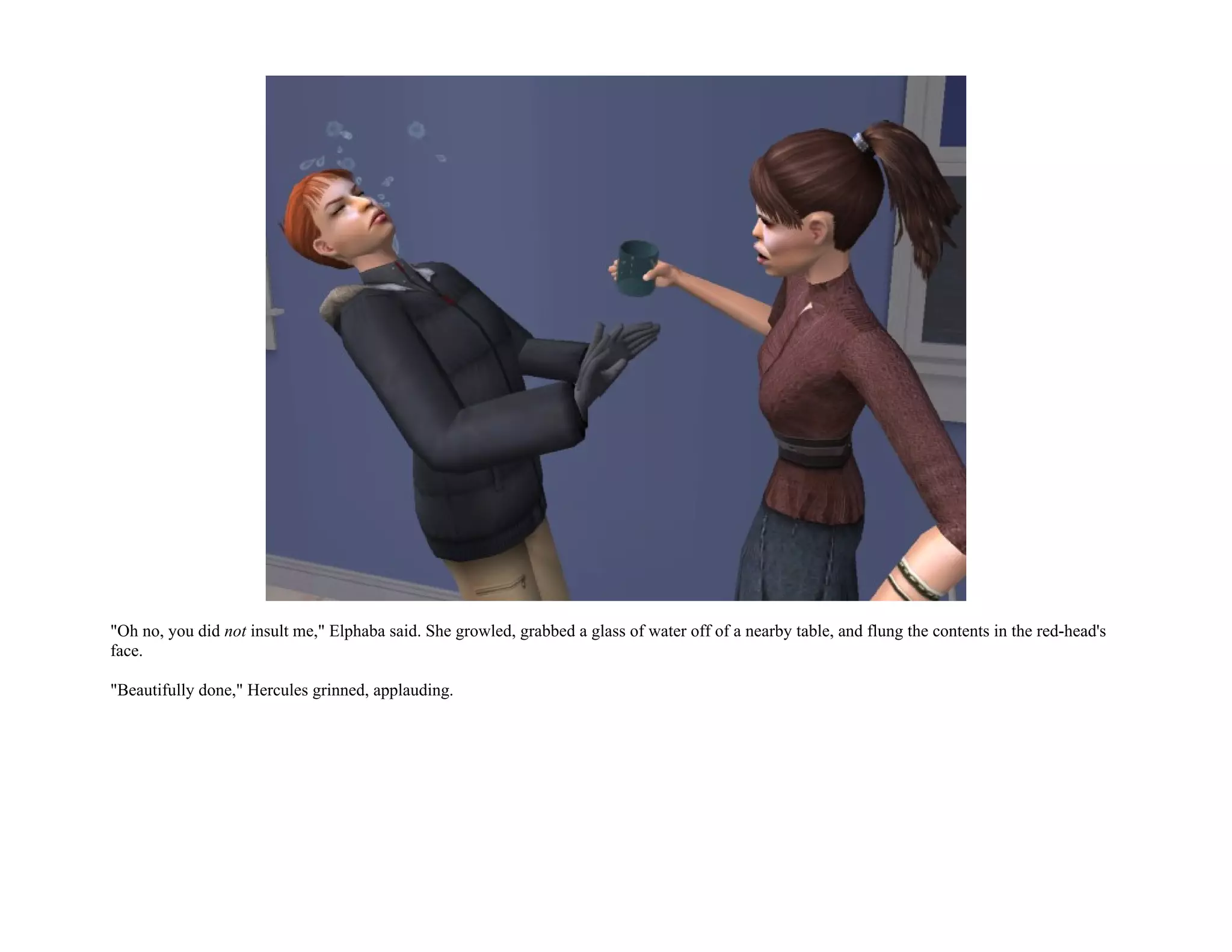 "Oh no, you did not insult me," Elphaba said. She growled, grabbed a glass of water off of a nearby table, and flung the contents in the red-head's
face.

"Beautifully done," Hercules grinned, applauding.
 