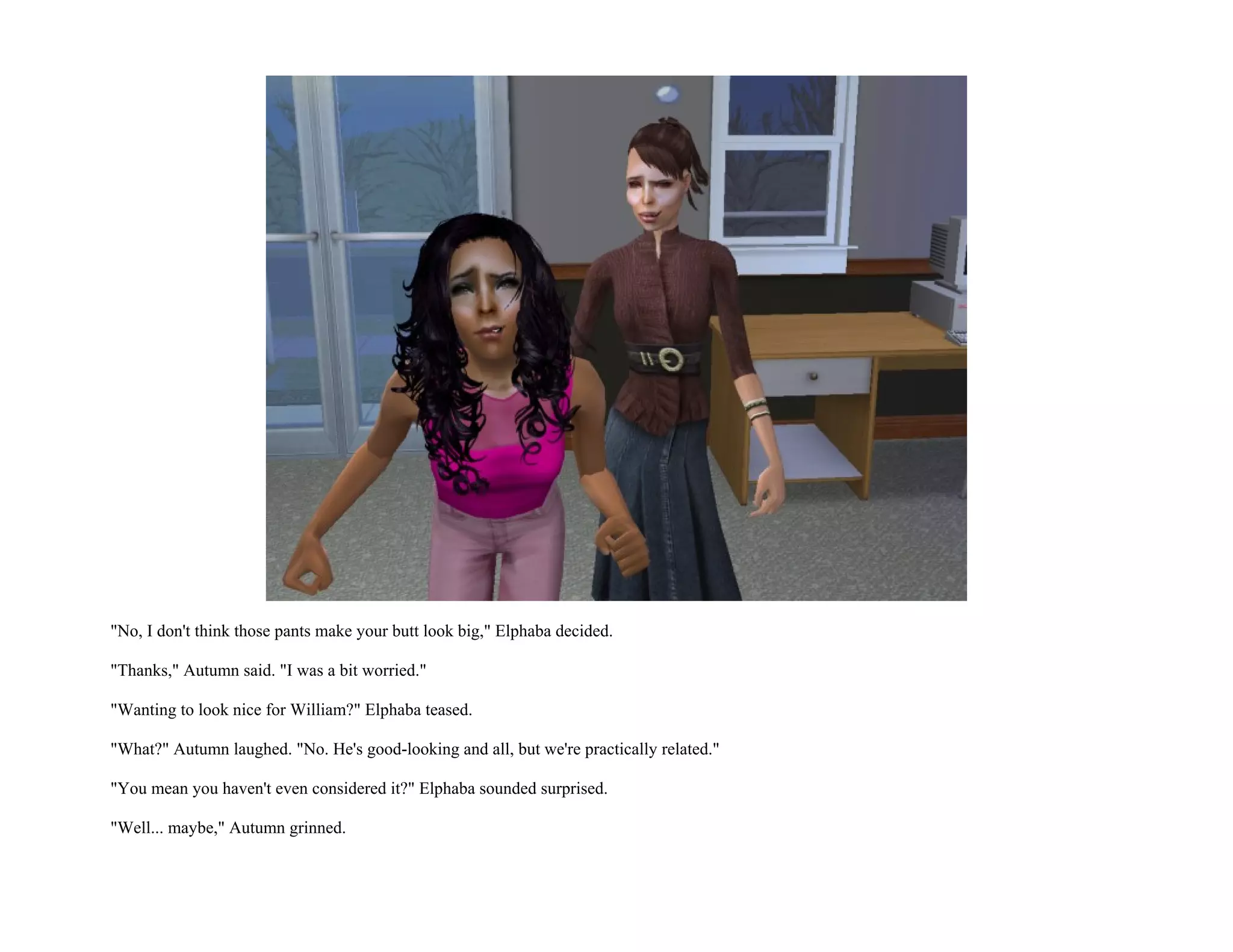 "No, I don't think those pants make your butt look big," Elphaba decided.

"Thanks," Autumn said. "I was a bit worried."

"Wanting to look nice for William?" Elphaba teased.

"What?" Autumn laughed. "No. He's good-looking and all, but we're practically related."

"You mean you haven't even considered it?" Elphaba sounded surprised.

"Well... maybe," Autumn grinned.
 