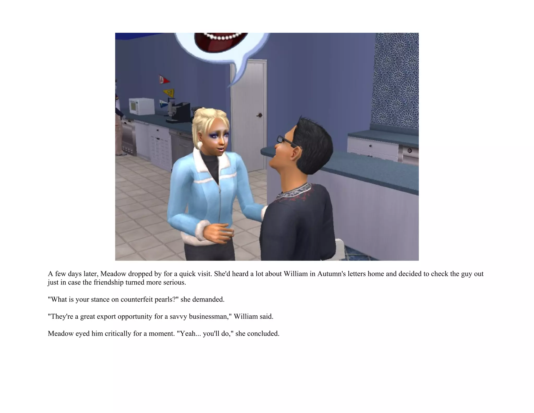 A few days later, Meadow dropped by for a quick visit. She'd heard a lot about William in Autumn's letters home and decided to check the guy out
just in case the friendship turned more serious.

"What is your stance on counterfeit pearls?" she demanded.

"They're a great export opportunity for a savvy businessman," William said.

Meadow eyed him critically for a moment. "Yeah... you'll do," she concluded.
 