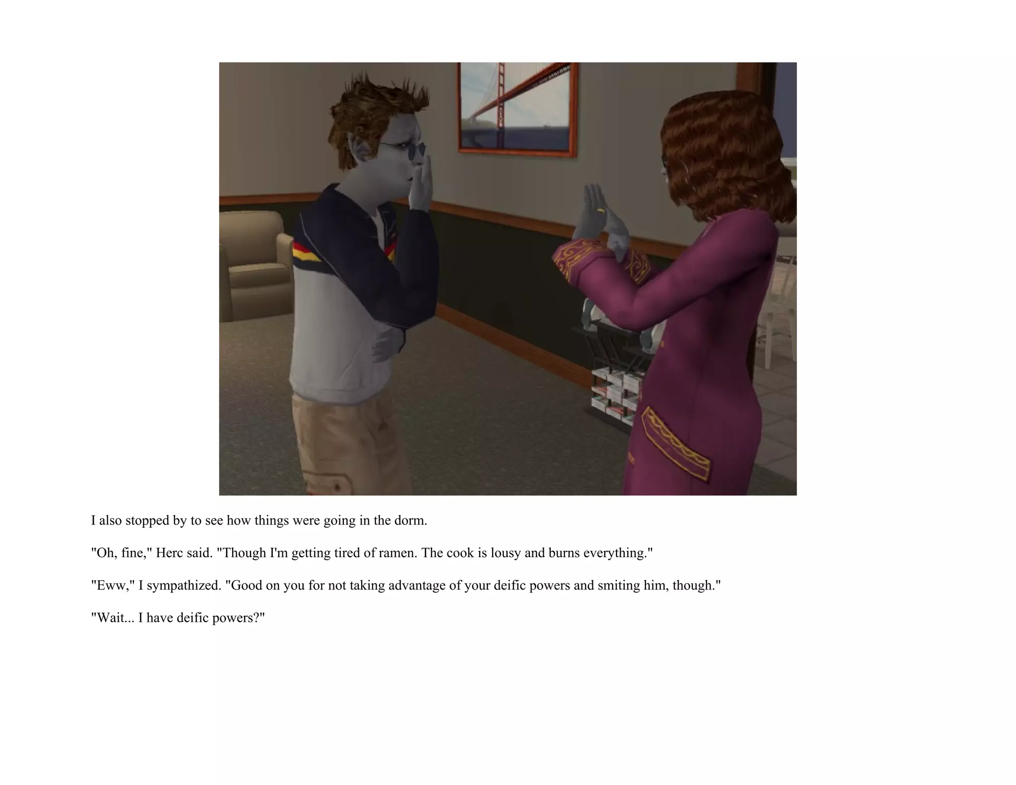 I also stopped by to see how things were going in the dorm.

"Oh, fine," Herc said. "Though I'm getting tired of ramen. The cook is lousy and burns everything."

"Eww," I sympathized. "Good on you for not taking advantage of your deific powers and smiting him, though."

"Wait... I have deific powers?"
 