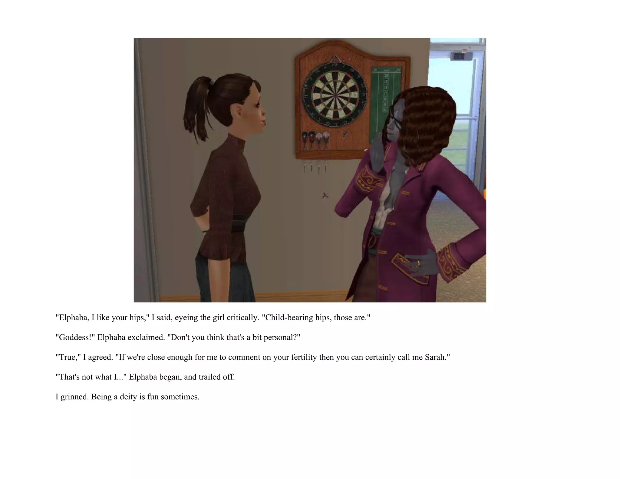 "Elphaba, I like your hips," I said, eyeing the girl critically. "Child-bearing hips, those are."

"Goddess!" Elphaba exclaimed. "Don't you think that's a bit personal?"

"True," I agreed. "If we're close enough for me to comment on your fertility then you can certainly call me Sarah."

"That's not what I..." Elphaba began, and trailed off.

I grinned. Being a deity is fun sometimes.
 