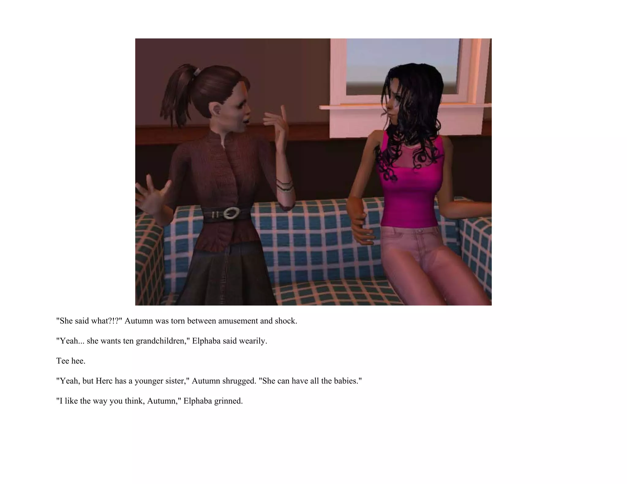 "She said what?!?" Autumn was torn between amusement and shock.

"Yeah... she wants ten grandchildren," Elphaba said wearily.

Tee hee.

"Yeah, but Herc has a younger sister," Autumn shrugged. "She can have all the babies."

"I like the way you think, Autumn," Elphaba grinned.
 