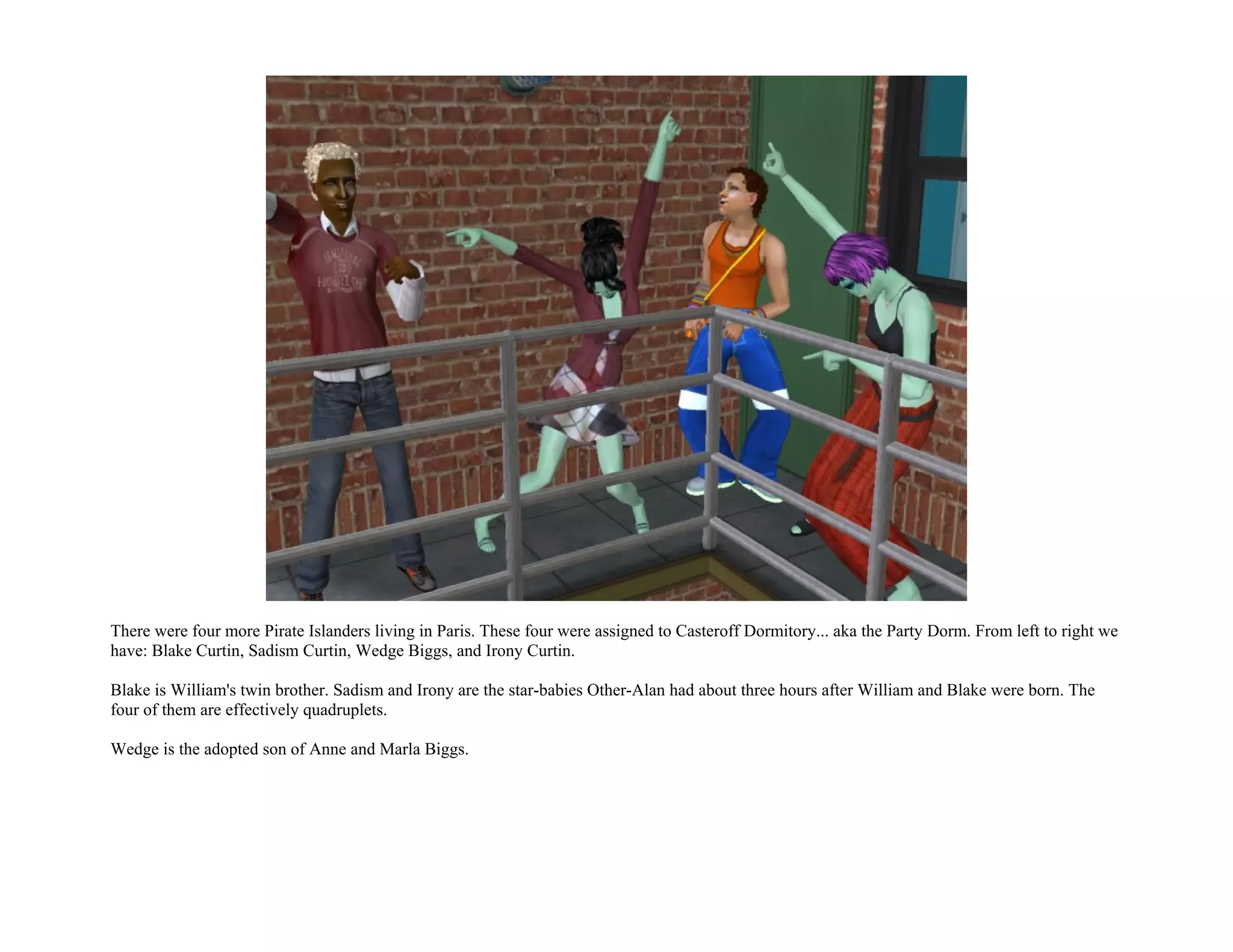 There were four more Pirate Islanders living in Paris. These four were assigned to Casteroff Dormitory... aka the Party Dorm. From left to right we
have: Blake Curtin, Sadism Curtin, Wedge Biggs, and Irony Curtin.

Blake is William's twin brother. Sadism and Irony are the star-babies Other-Alan had about three hours after William and Blake were born. The
four of them are effectively quadruplets.

Wedge is the adopted son of Anne and Marla Biggs.
 