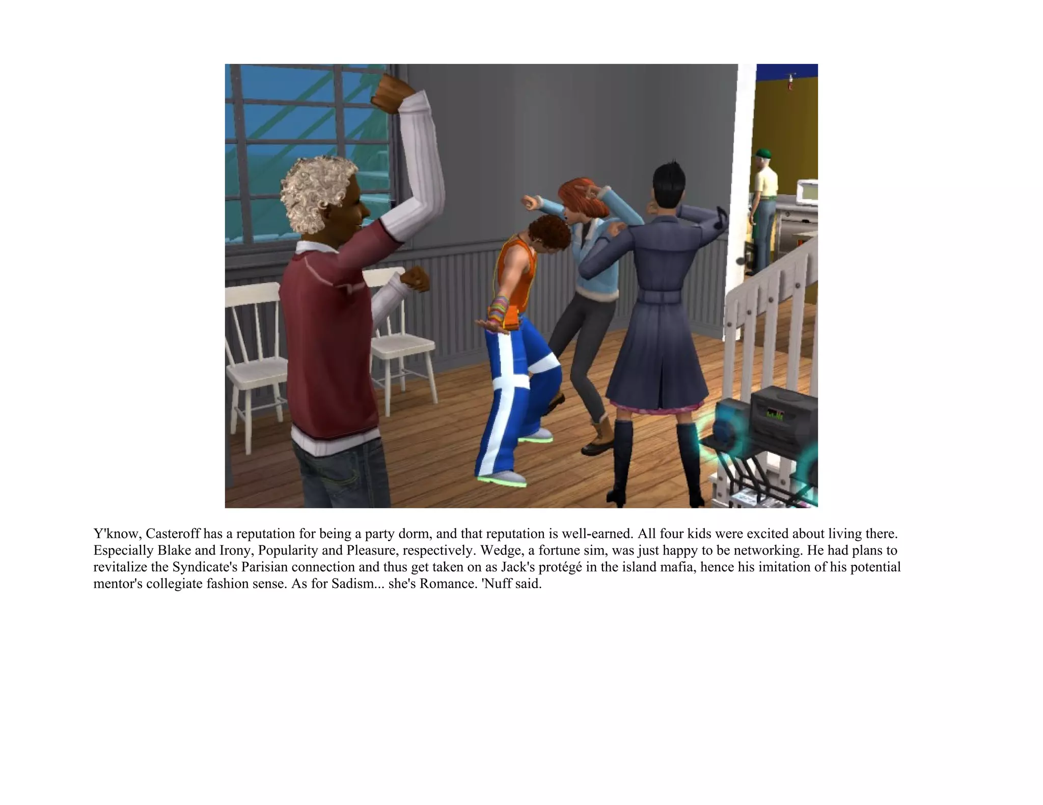 Y'know, Casteroff has a reputation for being a party dorm, and that reputation is well-earned. All four kids were excited about living there.
Especially Blake and Irony, Popularity and Pleasure, respectively. Wedge, a fortune sim, was just happy to be networking. He had plans to
revitalize the Syndicate's Parisian connection and thus get taken on as Jack's protégé in the island mafia, hence his imitation of his potential
mentor's collegiate fashion sense. As for Sadism... she's Romance. 'Nuff said.
 