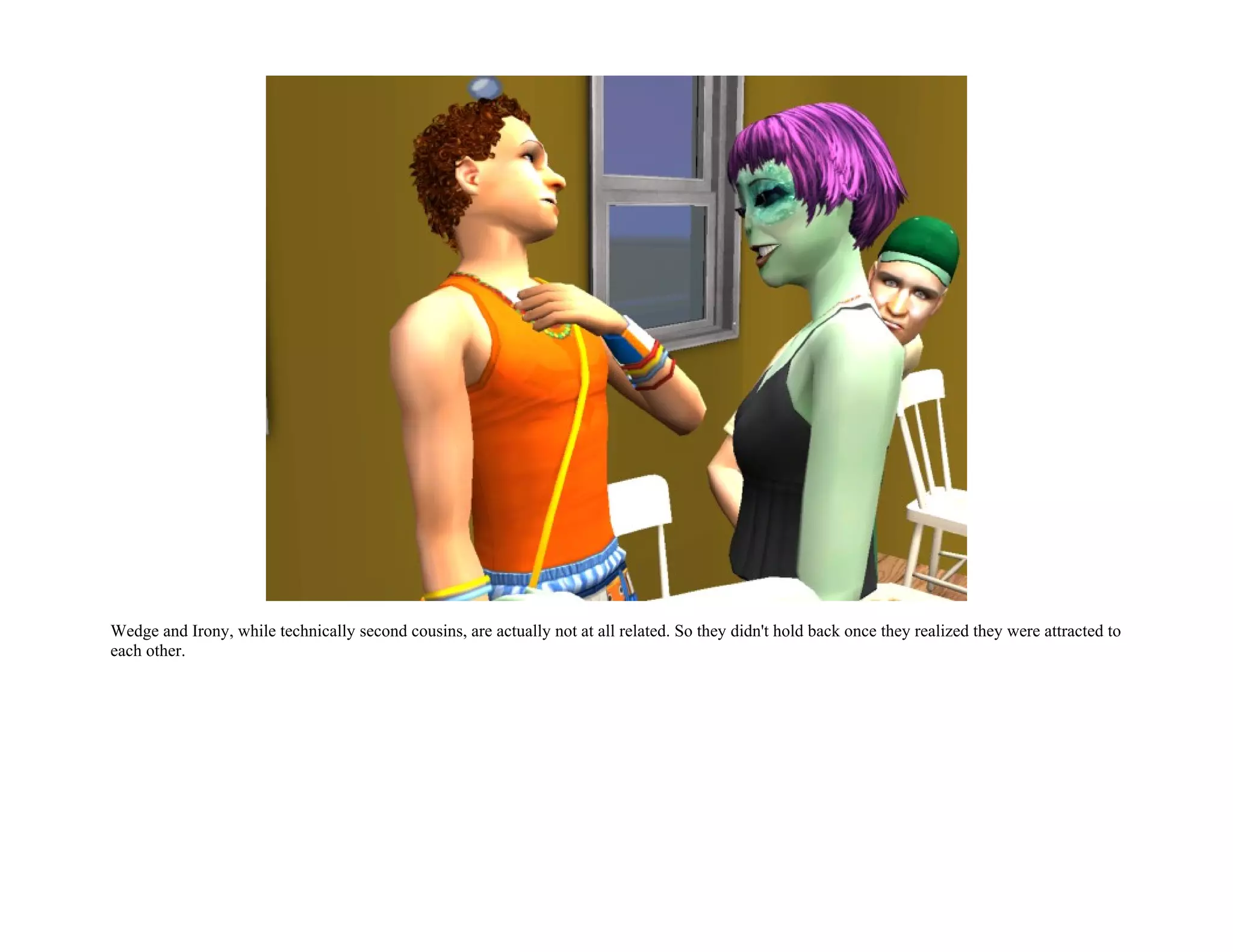 Wedge and Irony, while technically second cousins, are actually not at all related. So they didn't hold back once they realized they were attracted to
each other.
 