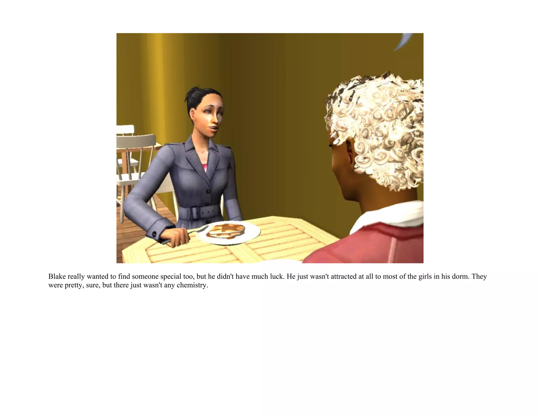 Blake really wanted to find someone special too, but he didn't have much luck. He just wasn't attracted at all to most of the girls in his dorm. They
were pretty, sure, but there just wasn't any chemistry.
 