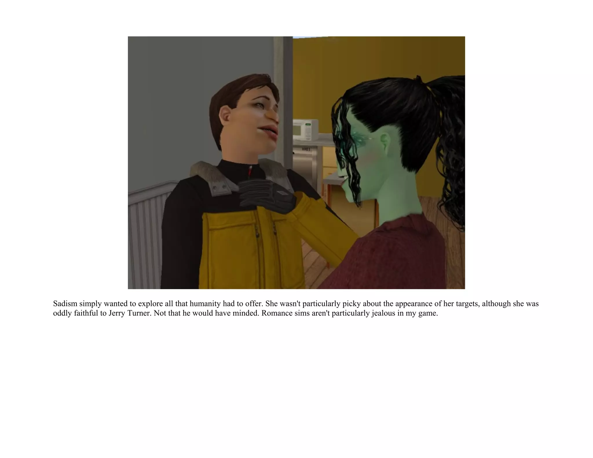Sadism simply wanted to explore all that humanity had to offer. She wasn't particularly picky about the appearance of her targets, although she was
oddly faithful to Jerry Turner. Not that he would have minded. Romance sims aren't particularly jealous in my game.
 
