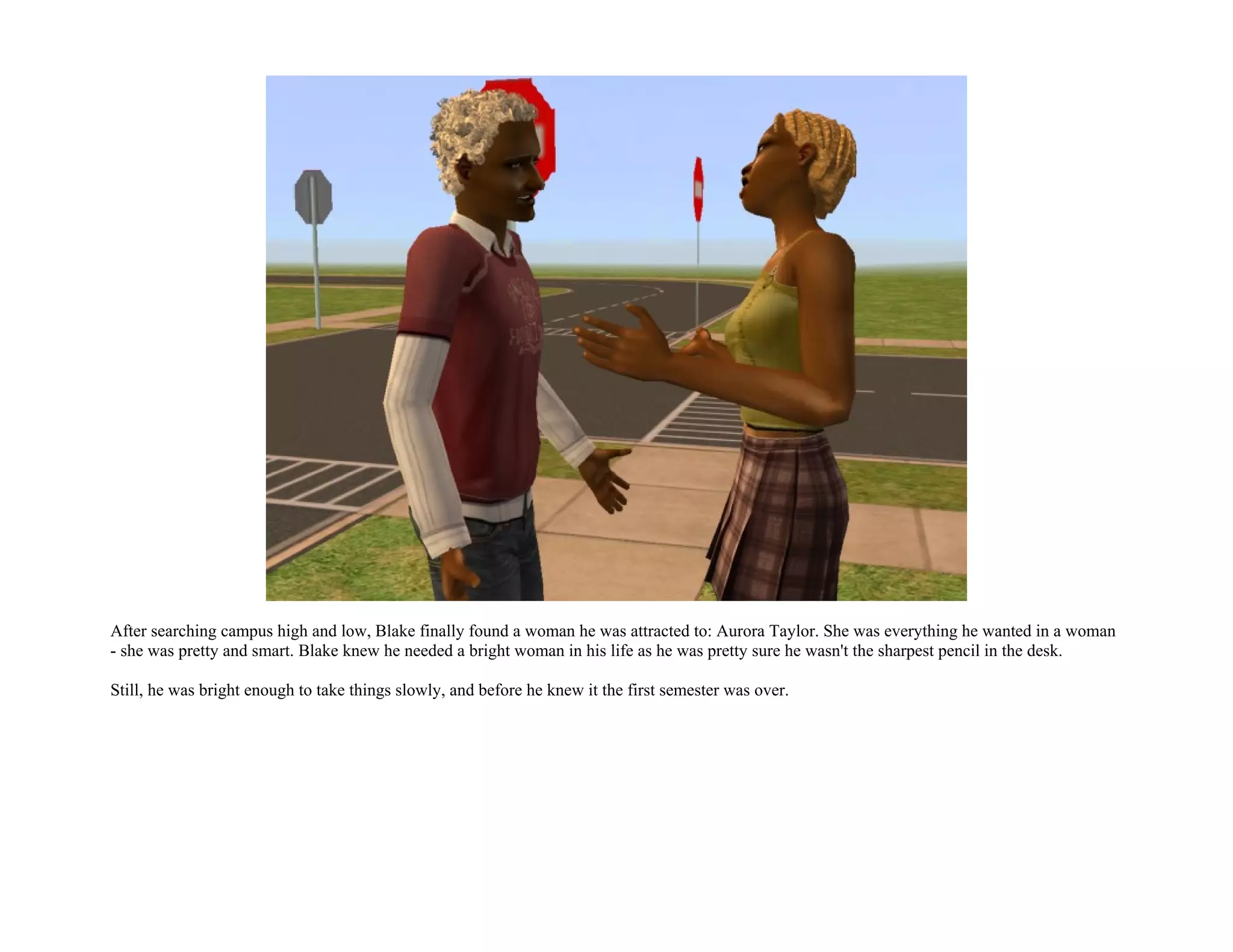 After searching campus high and low, Blake finally found a woman he was attracted to: Aurora Taylor. She was everything he wanted in a woman
- she was pretty and smart. Blake knew he needed a bright woman in his life as he was pretty sure he wasn't the sharpest pencil in the desk.

Still, he was bright enough to take things slowly, and before he knew it the first semester was over.
 