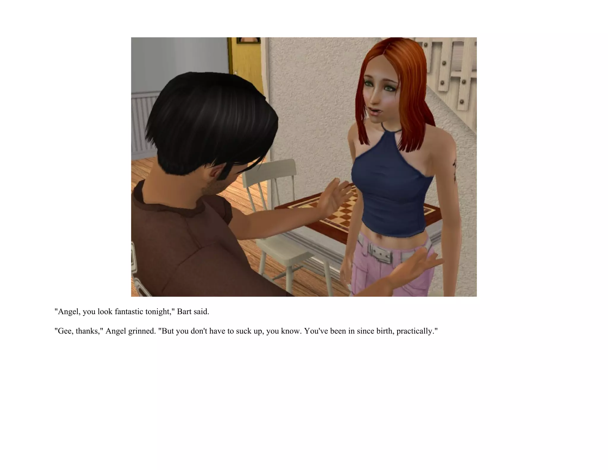 "Angel, you look fantastic tonight," Bart said.

"Gee, thanks," Angel grinned. "But you don't have to suck up, you know. You've been in since birth, practically."
 