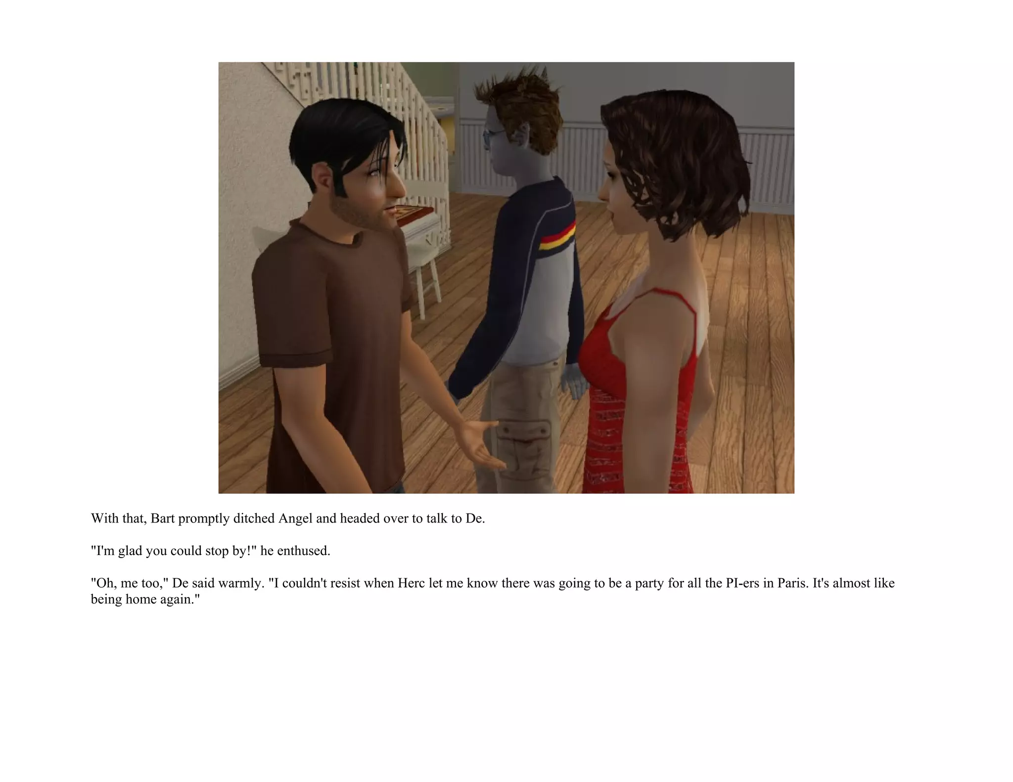 With that, Bart promptly ditched Angel and headed over to talk to De.

"I'm glad you could stop by!" he enthused.

"Oh, me too," De said warmly. "I couldn't resist when Herc let me know there was going to be a party for all the PI-ers in Paris. It's almost like
being home again."
 