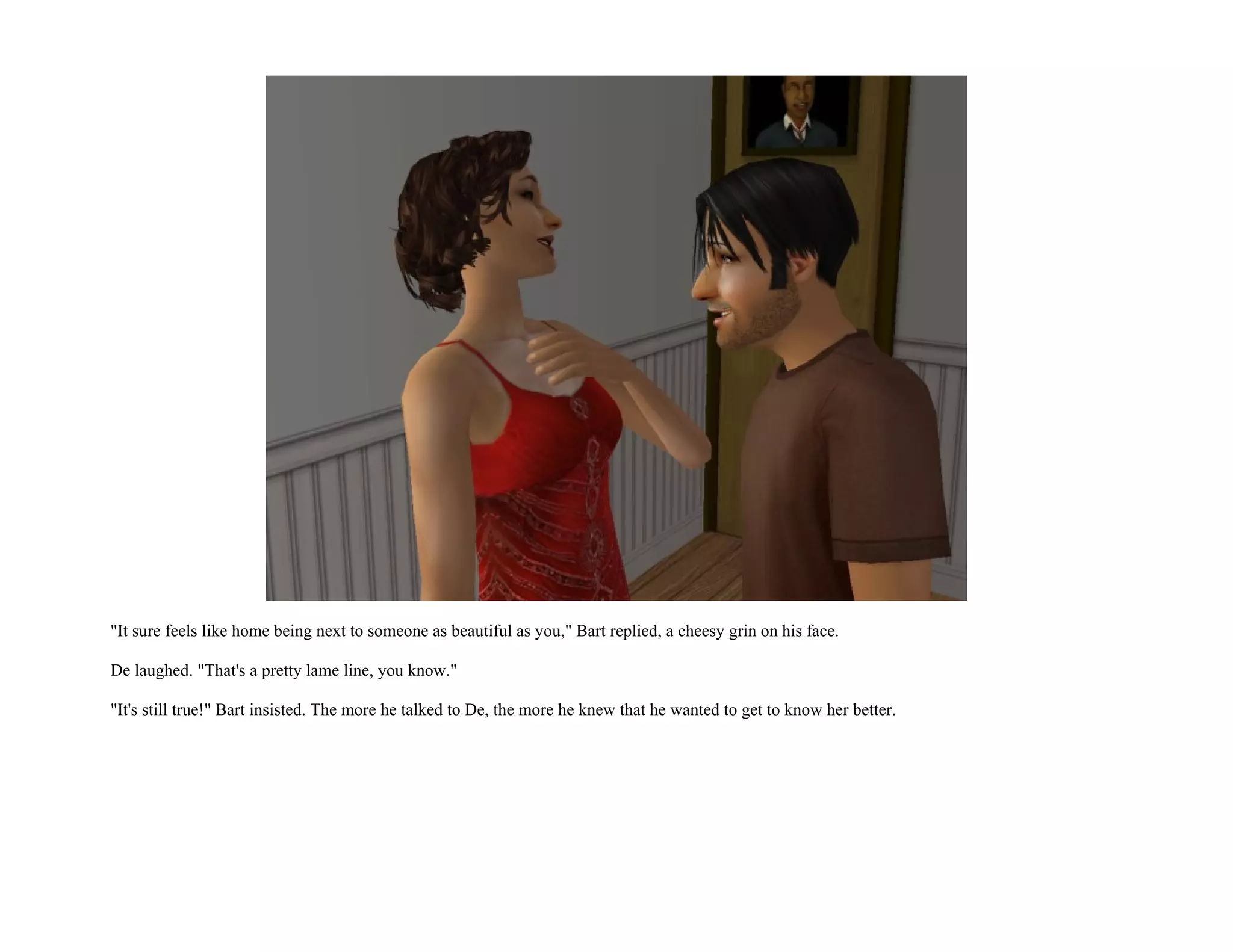 "It sure feels like home being next to someone as beautiful as you," Bart replied, a cheesy grin on his face.

De laughed. "That's a pretty lame line, you know."

"It's still true!" Bart insisted. The more he talked to De, the more he knew that he wanted to get to know her better.
 