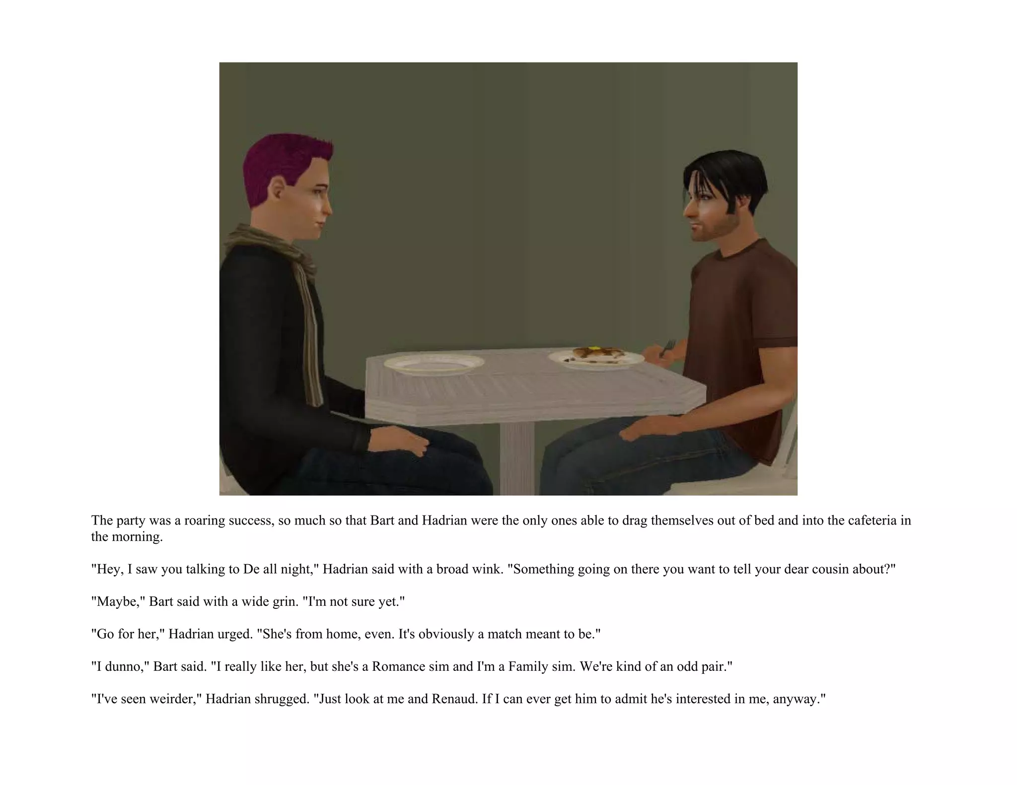 The party was a roaring success, so much so that Bart and Hadrian were the only ones able to drag themselves out of bed and into the cafeteria in
the morning.

"Hey, I saw you talking to De all night," Hadrian said with a broad wink. "Something going on there you want to tell your dear cousin about?"

"Maybe," Bart said with a wide grin. "I'm not sure yet."

"Go for her," Hadrian urged. "She's from home, even. It's obviously a match meant to be."

"I dunno," Bart said. "I really like her, but she's a Romance sim and I'm a Family sim. We're kind of an odd pair."

"I've seen weirder," Hadrian shrugged. "Just look at me and Renaud. If I can ever get him to admit he's interested in me, anyway."
 