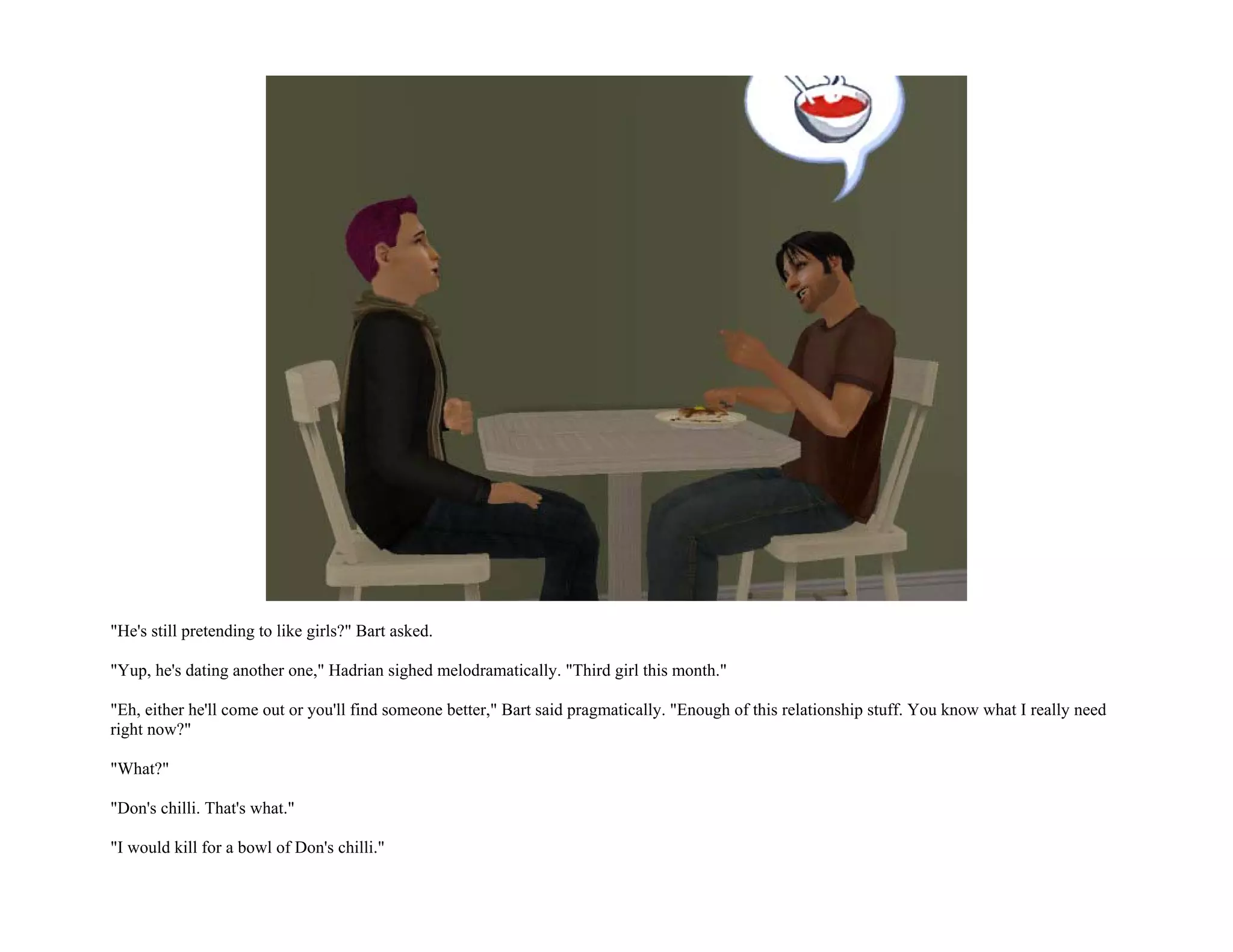 "He's still pretending to like girls?" Bart asked.

"Yup, he's dating another one," Hadrian sighed melodramatically. "Third girl this month."

"Eh, either he'll come out or you'll find someone better," Bart said pragmatically. "Enough of this relationship stuff. You know what I really need
right now?"

"What?"

"Don's chilli. That's what."

"I would kill for a bowl of Don's chilli."
 