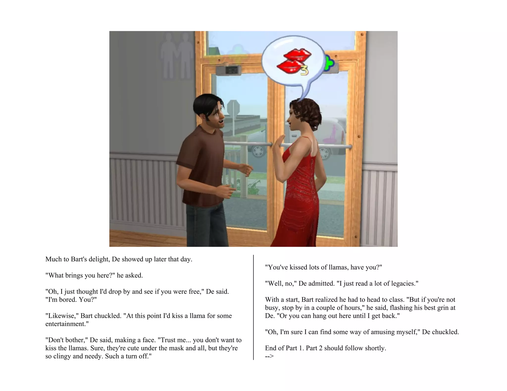 Much to Bart's delight, De showed up later that day.
                                                                          "You've kissed lots of llamas, have you?"
"What brings you here?" he asked.
                                                                          "Well, no," De admitted. "I just read a lot of legacies."
"Oh, I just thought I'd drop by and see if you were free," De said.
"I'm bored. You?"                                                         With a start, Bart realized he had to head to class. "But if you're not
                                                                          busy, stop by in a couple of hours," he said, flashing his best grin at
"Likewise," Bart chuckled. "At this point I'd kiss a llama for some       De. "Or you can hang out here until I get back."
entertainment."
                                                                          "Oh, I'm sure I can find some way of amusing myself," De chuckled.
"Don't bother," De said, making a face. "Trust me... you don't want to
kiss the llamas. Sure, they're cute under the mask and all, but they're   End of Part 1. Part 2 should follow shortly.
so clingy and needy. Such a turn off."                                    -->
 