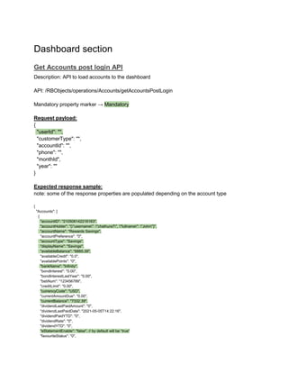 Dashboard section
Get Accounts post login API
Description: API to load accounts to the dashboard
API: /RBObjects/operations/Accounts/getAccountsPostLogin
Mandatory property marker → Mandatory
Request payload:
{
"userId": "",
"customerType": "",
"accountId": "",
"phone": "",
"monthId",
"year": ""
}
Expected response sample:
note: some of the response properties are populated depending on the account type
{
"Accounts": [
{
"accountID": "210506142216163",
"accountHolder": "{"username": "chathura7", "fullname": "John"}",
"accountName": "Rewards Savings",
"accountPreference": "0",
"accountType": "Savings",
"displayName": "Savings",
"availableBalance": "6885.39",
"availableCredit": "0.0",
"availablePoints": "0",
"bankName": "Infinity",
"bondInterest": "0.00",
"bondInterestLastYear": "0.00",
"bsbNum": "123456789",
"creditLimit": "0.00",
"currencyCode": "USD",
"currentAmountDue": "0.00",
"currentBalance": "7332.39",
"dividendLastPaidAmount": "0",
"dividendLastPaidDate": "2021-05-05T14:22:16",
"dividendPaidYTD": "0",
"dividendRate": "0",
"dividendYTD": "0",
"eStatementEnable": "false", // by default will be “true”
"favouriteStatus": "0",
 