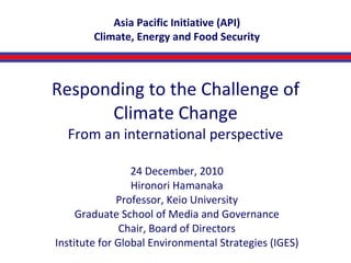 Responding to the Challenge of Climate Change From an international perspective 24 December, 2010 Hironori Hamanaka Professor, Keio University Graduate School of Media and Governance Chair, Board of Directors Institute for Global Environmental Strategies (IGES) Asia Pacific Initiative (API) Climate, Energy and Food Security 