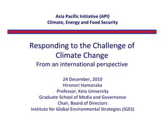 Asia Pacific Initiative (API)
        Climate, Energy and Food Security



Responding to the Challenge of 
      Climate Change
  From an international perspective

                 24 December, 2010
                 Hironori Hamanaka
              Professor, Keio University
     Graduate School of Media and Governance
               Chair, Board of Directors
Institute for Global Environmental Strategies (IGES)
 