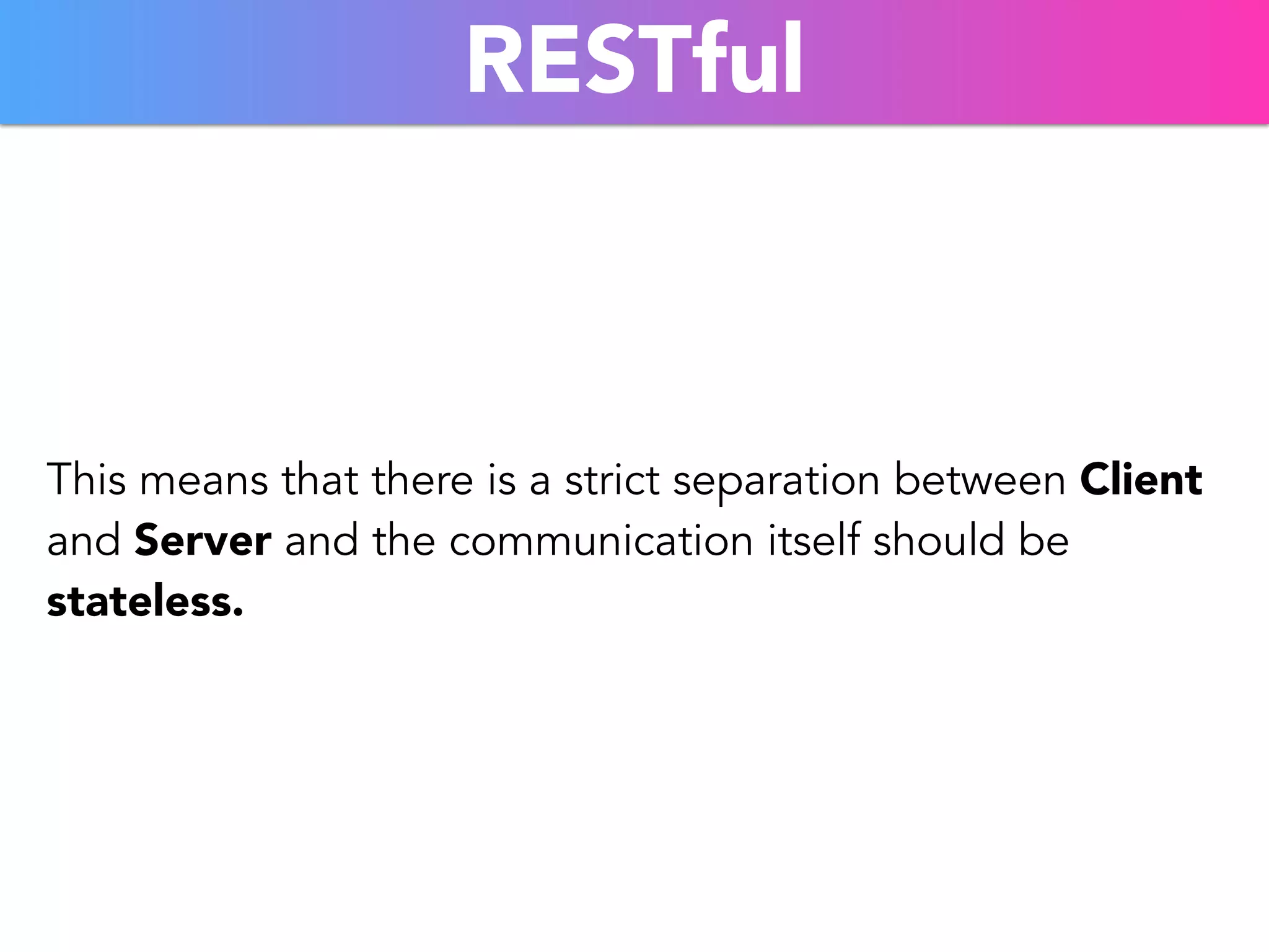 RESTful 
This means that there is a strict separation between Client 
and Server and the communication itself should be 
stateless. 
 