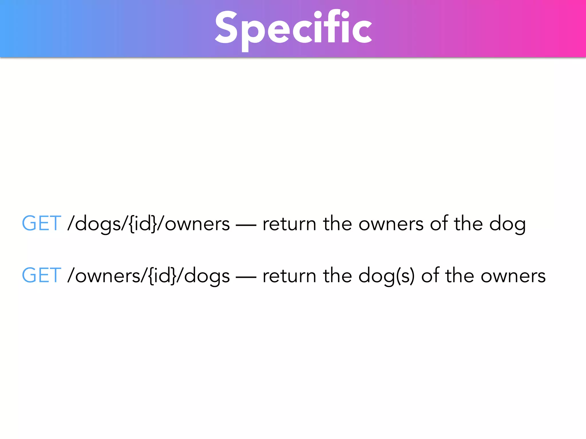Specific 
GET /dogs/{id}/owners — return the owners of the dog 
GET /owners/{id}/dogs — return the dog(s) of the owners 
 