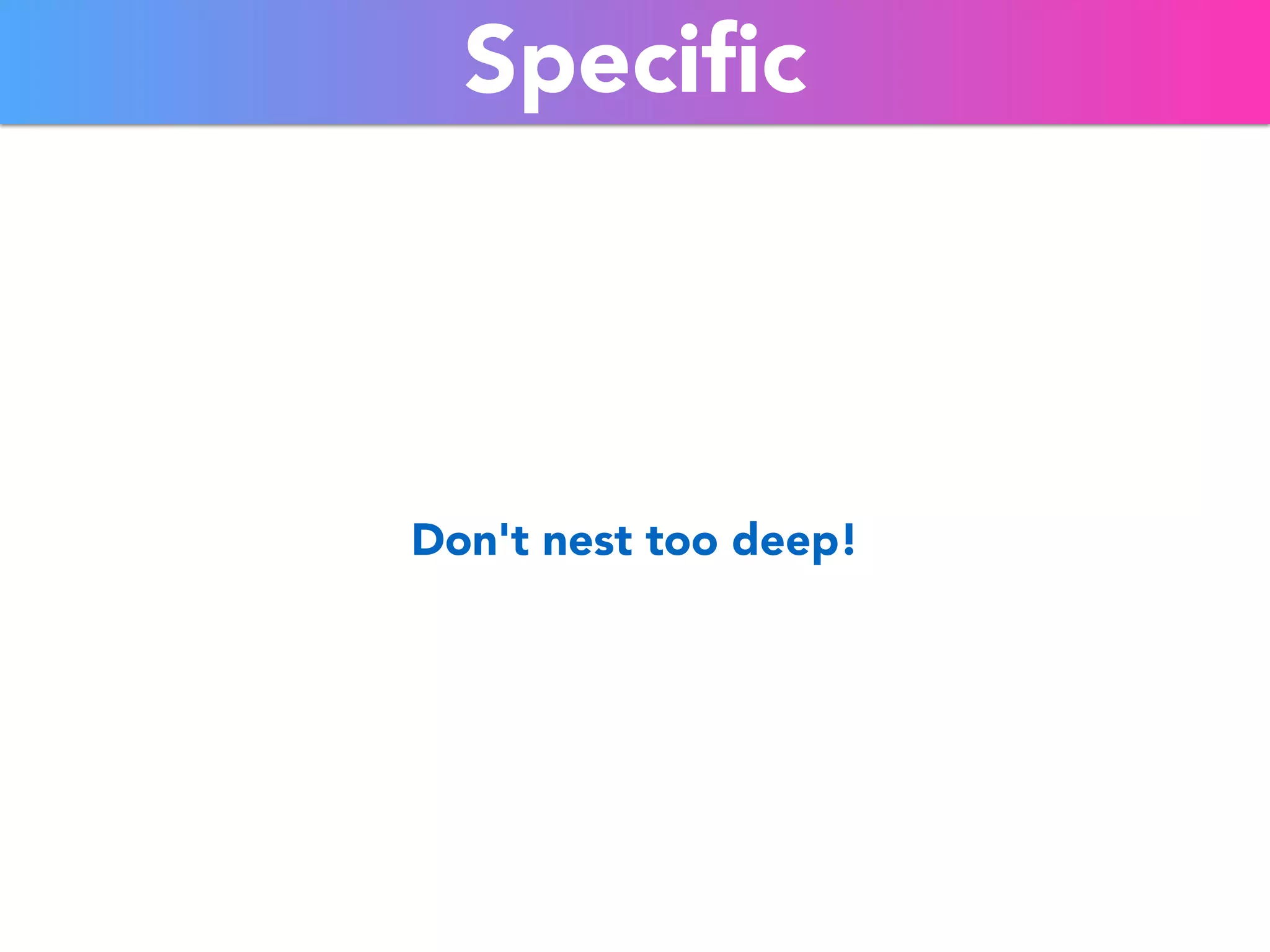 Specific 
Don't nest too deep! 
 